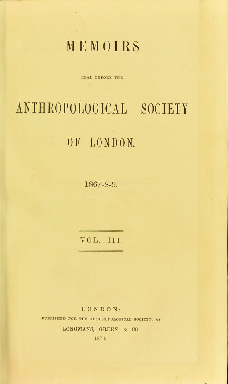 MEMOIRS BEAD BEFOEE THE ANTHROPOLOGICAL SOCIETY OF LONDON. 1867-8-9. VOL. III. LONDON: PUBLISHED FOB THE ANTHROPOLOGICAL SOCIETY, BY LONGMANS, GREEN, & CO. 1870.