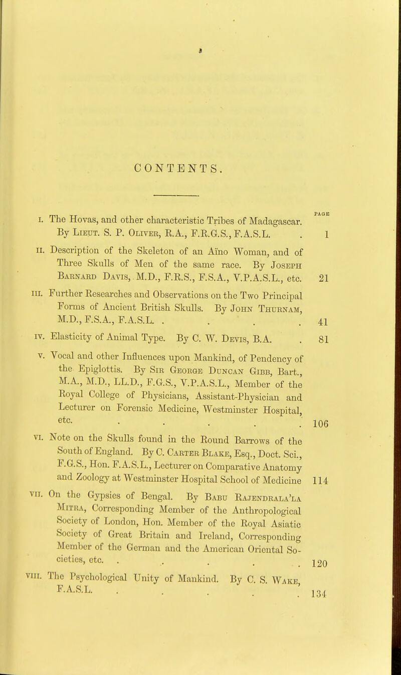 CONTENTS. I. The Hovas, and other chai-acteristio Tribes of Madagascar. By Lieut. S. P. Oliver, E.A., F.RG.S., F.A.S.L. . 1 II. Description of the Skeleton of an Ai'no Woman, and of Three Skulls of Men of the same race. By Joseph Barnaed Davis, M.D., F.K.S., F.S.A., V.P.A.S.L., etc. 21 III. Further Researches and Observations on the Two Principal Forms of Ancient British Skulls. By John Thurnam, M.D., F.S.A., F.A.S.L. . . . .41 IV. Elasticity of Animal Type. By C. W. Devis, B.A. . 81 v. Vocal and other Influences upon Mankind, of Pendency of the Epiglottis. By Sir George Duncan Gibb, Bart., M.A., M.D., LL.D., F.GS., V.P.A.S.L., Member of the Royal College of Physicians, Assistant-Physician and Lecturer on Forensic Medicine, Westminster Hospital, • • . . .106 VI. Note on the Skulls found in the Round Barrows of the South of England. By C. Carter Blake, Esq., Doct. Sci., F.G.S., Hon. F.A.S.L., Lecturer on Comparative Anatomy and Zoology at Westminster Hospital School of Medicine 114 VII. On the Gypsies of Bengal. By Babu Rajendrala'la Mitra, Corresponding Member of the Anthropological Society of London, Hon. Member of the Royal Asiatic Society of Great Britain and Ireland, Corresponding Member of the German and the American Oriental So- cieties, etc. . . . J 20 viii. The Psychological Unity of Mankind. By C. S Wake F.A.S.L. . . . . ; 13,^