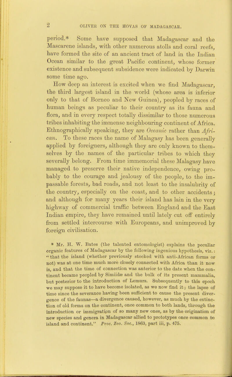 period.* Some have supposed that Madagascar and the Mascarene islands^ with other numerous atolls and coral reefs, have formed the site of an ancient tract of land in the Indian Ocean similar to the great Pacific continent, whose former existence and subsequent subsidence were indicated by Darwin some time ago. How deep an interest is excited when we find Madagascar, the third largest island in the world (whose area is inferior only to that of Borneo and New Guinea), peopled by races of human beings as peculiar to their country as its fauna and flora, and in every respect totally dissimilar to those numerous tribes inhabiting the immense neighbouring continent of Africa. Ethnographically speaking, they are Oceanic rather than Afri- can. To these races the name of Malagasy has been generally applied by foreigners, although they are only known to them- selves by the names of the particular tribes to which they severally belong. From time immemorial these Malagasy have managed to preserve their native independence, owing pro- bably to the courage and jealousy of the people, to the im- passable forests, bad roads, and not least to the insalubrity of the country, especially on the coast, and to other accidents; and although for many years their island has lain in the very highway of commercial traffic between England and the East Indian empire, they have remained until lately cut off entirely from settled intercourse with Europeans, and unimproved by foreign civilisation. * Mr. H. W. Bates (the talented entomologist) explains the peculiar organic features of Madagascar by the following ingenious hypothesis, viz.:  that the island (whether previously stocked with anti-African forms or not) was at one time much more closely connected with Africa than it now is, and that the time of connection was anterior to the date when the con- tinent became peopled by Simiidce and the bulk of its present mammalia, but posterior to the introduction of Lemurs. Subsequently to this epoch ■we may suppose it to have become isolated, as we now find it; the lapse of time since the severance having been suflRcient to cause the present diver- gence of the faunas—a divergence caused, however, as much by the extinc- tion of old forms on the continent, once common to both lands, through the introduction or immigratipn of so many new ones, as by the origination of new species and genera in Madagascar allied to prototypes once common to island and continent. Proc. Zoo. Sac, 1863, part iii, p. 475.