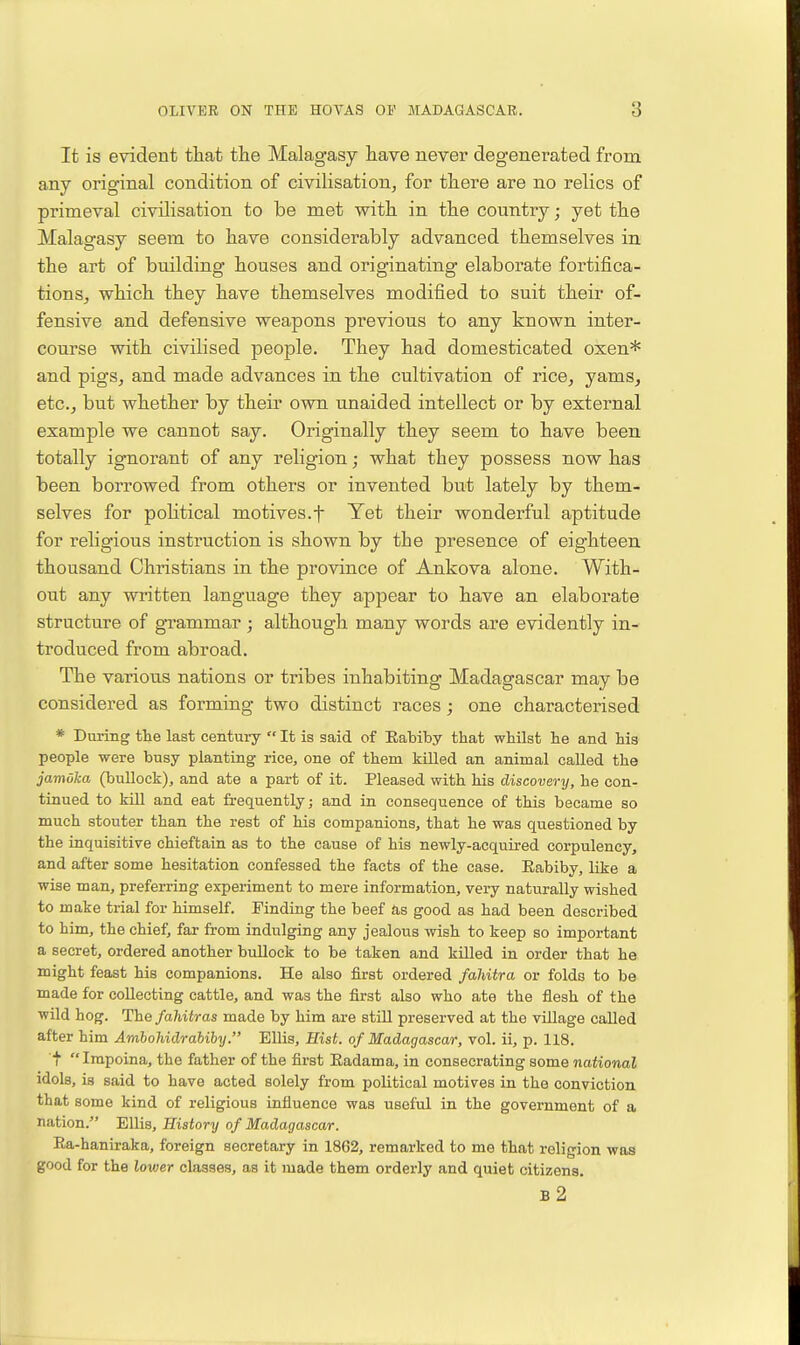 It is evident that the Malagasy have never degenerated from any original condition of civilisation^ for there are no relics of primeval civilisation to be met with in the country; yet the Malagasy seem to have considerably advanced themselves in the art of building houses and originating elaborate fortifica- tions, which they have themselves modified to suit their of- fensive and defensive weapons previous to any known inter- course with civilised people. They had domesticated oxen* and pigs, and made advances in the cultivation of rice, yams, etc., but whether by their own unaided intellect or by external example we cannot say. Originally they seem to have been totally ignorant of any religion; what they possess now has been borrowed from others or invented but lately by them- selves for poHtical motives.f Yet their wonderful aptitude for religious instruction is shown by the presence of eighteen thousand Christians in the province of Ankova alone. With- out any written language they appear to have an elaborate structure of g-rammar; although many words are evidently in- troduced from abroad. The various nations or tribes inhabiting Madagascar may be considered as forming two distinct races; one characterised * During the last century  It is said of Eabiby that whilst he and hia people were busy planting rice, one of them kUled an animal called the jamuka (bullock), and ate a part of it. Pleased with his discovery, he con- tinued to kill and eat frequently; and in consequence of this became so much stouter than the rest of his companions, that he was qiiestioned by the inquisitive chieftain as to the cause of his newly-acquired corpulency, and after some hesitation confessed the facts of the case. Eabiby, like a wise man, preferring experiment to mere information, very naturally wished to make trial for himself. Finding the beef as good as had been described to him, the chief, far from indulging any jealous -svish to keep so important a secret, ordered another bullock to be taken and killed in order that he might feast his companions. He also first ordered fahitra or folds to be made for collecting cattle, and was the first also who ate the flesh of the wild hog. The fahitras made by him are still preserved at the village called after him AmhoMdrahibij. Ellis, Hist, of Madagascar, vol. ii, p. 118. t Impoina, the father of the first Eadama, in consecrating some national idols, is said to have acted solely from political motives in the conviction that some kind of religious influence was useful in the government of a nation. Ellis, History of Madagascar. Ea-haniraka, foreign secretary in 1862, remarked to me that religion was good for the lower classes, as it made them orderly and quiet citizens. b2