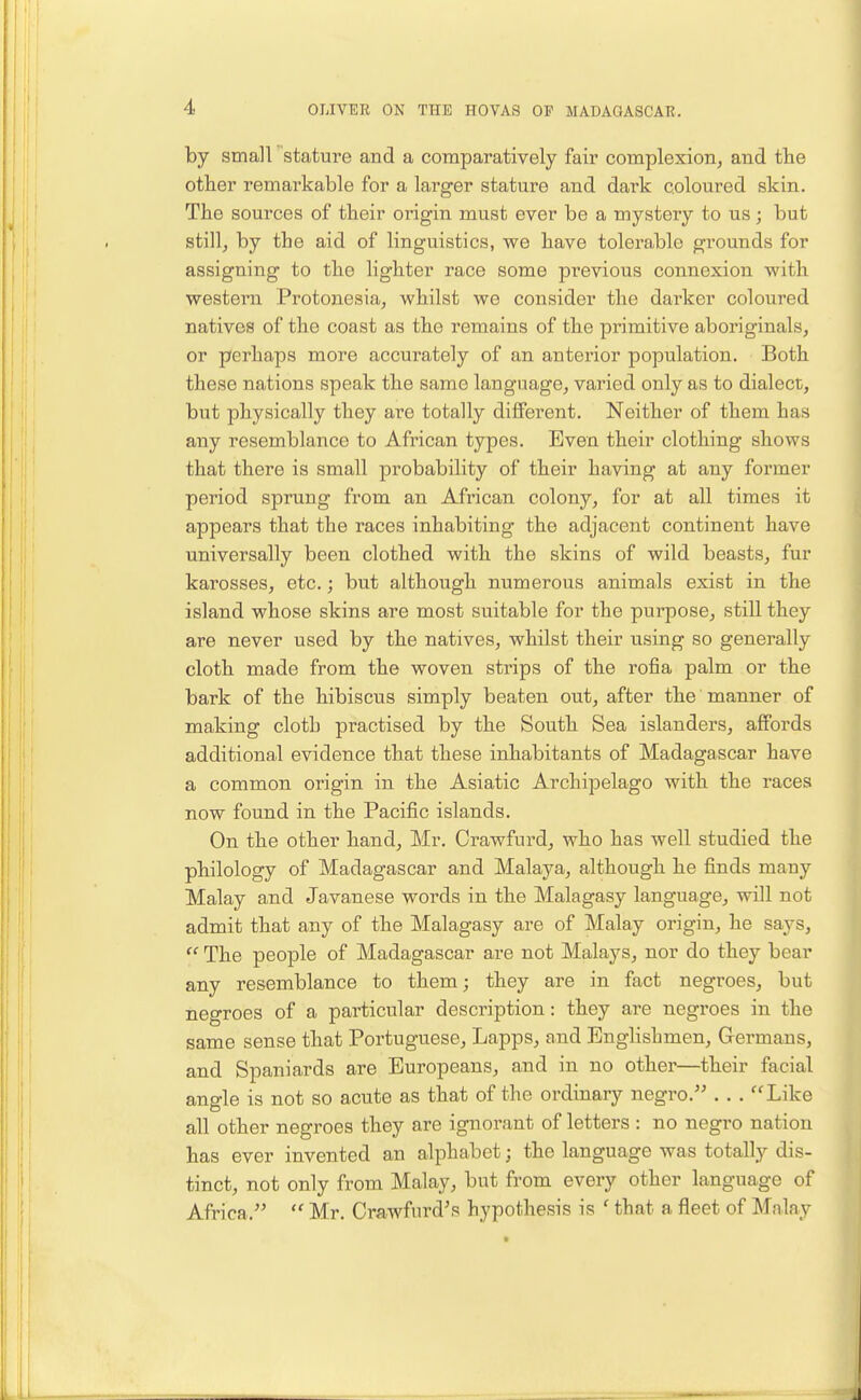 by small stature and a comparatively fair complexion, and the other remarkable for a larger stature and dark coloured skin. The sources of their origin must ever be a mystery to us; but still, by the aid of linguistics, we have tolerable grounds for assigning to the lighter race some previous connexion with western Protonesia, whilst we consider the darker coloured natives of the coast as the remains of the primitive aboriginals, or perhaps more accurately of an anterior population. Both these nations speak the same language, varied only as to dialect, but physically they are totally diflFerent. Neither of them has any resemblance to African types. Even their clothing shows that there is small probability of their having at any former period sprung from an African colony, for at all times it appears that the races inhabiting the adjacent continent have universally been clothed with the skins of wild beasts, fur karosses, etc.; but although numerous animals exist in the island whose skins are most suitable for the purpose, still they are never used by the natives, whilst their using so generally cloth made from the woven strips of the rofia palm or the bark of the hibiscus simply beaten out, after the manner of making cloth practised by the South Sea islanders, affords additional evidence that these inhabitants of Madagascar have a common origin in the Asiatic Archipelago with the races now found in the Pacific islands. On the other hand, Mr. Crawfurd, who has well studied the philology of Madagascar and Malaya, although he finds many Malay and Javanese words in the Malagasy language, will not admit that any of the Malagasy are of Malay origin, he says,  The people of Madagascar are not Malays, nor do they bear any resemblance to them; they are in fact negroes, but negroes of a particular description: they are negroes in the same sense that Portuguese, Lapps, and Englishmen, Germans, and Spaniards are Europeans, and in no other—their facial angle is not so acute as that of the ordinary negro. . . . Like all other negroes they are ignorant of letters : no negro nation has ever invented an alphabet; the language was totally dis- tinct, not only from Malay, but from every other language of Africa.  Mr. Crawfnrd's hypothesis is ' that a fleet of Malay