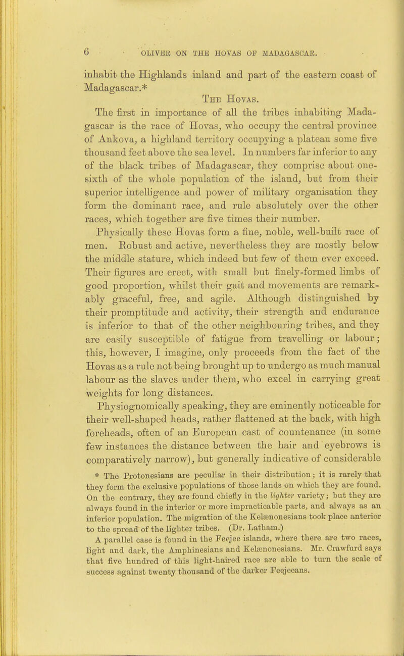 inliabit the Higblands inland and part of tlie eastern coast of Madagascar.* The Hovas. The first in importance of all the tribes inhabiting Mada- gascar is the race of Hovas, vs^ho occupy the central province of Ankova, a highland territory occupying a plateau some five thousand feet above the sea level. In numbers far inferior to any of the black tribes of Madagascar, they comprise about one- sixth of the whole population of the island, but from their superior intelligence and power of military organisation they form the dominant race, and rule absolutely over the other races, which together are five times their number. Physically these Hovas form a fine, noble, well-built race of men. Robust and active, nevertheless they are mostly below the middle stature, which indeed but few of them ever exceed. Their figures are erect, with small but finely-formed limbs of good proportion, whilst their gait and movements are remark- ably graceful, free, and agile. Although distinguished by their promptitude and activity, their strength and endurance is inferior to that of the other neighbouring tribes, and they are easily susceptible of fatigue from travelling or labour; this, however, I imagine, only proceeds from the fact of the Hovas as a rule not being brought up to undergo as much manual labour as the slaves under them, who excel in carrying great weights for long distances. Physiognomically speaking, they are eminently noticeable for their well-shaped heads, rather flattened at the back, with high foreheads, often of an European cast of countenance (in some few instances the distance between the hair and eyebrows is comparatively narrow), but generally indicative of considerable * The Protonesians are peculiar in their distribution; it is rarely that they form the exclusive populations of those lands on which they ai-e found. On the contrary, they are found chiefly in the lighter variety; but they are always found in the interior or more impracticable parts, and always as an inferior population. The migration of the KeltEnonesians took place anterior to the spread of the lighter tribes. (Dr. Latham.) A parallel case is found in the Feejee islands, where there are two races, light and dark, the Amphinesians and Kelajnonesians. Mr. Crawfurd says that five hundred of this light-haired race are able to turn the scale of success against twenty thousand of the darker Fcejccans.