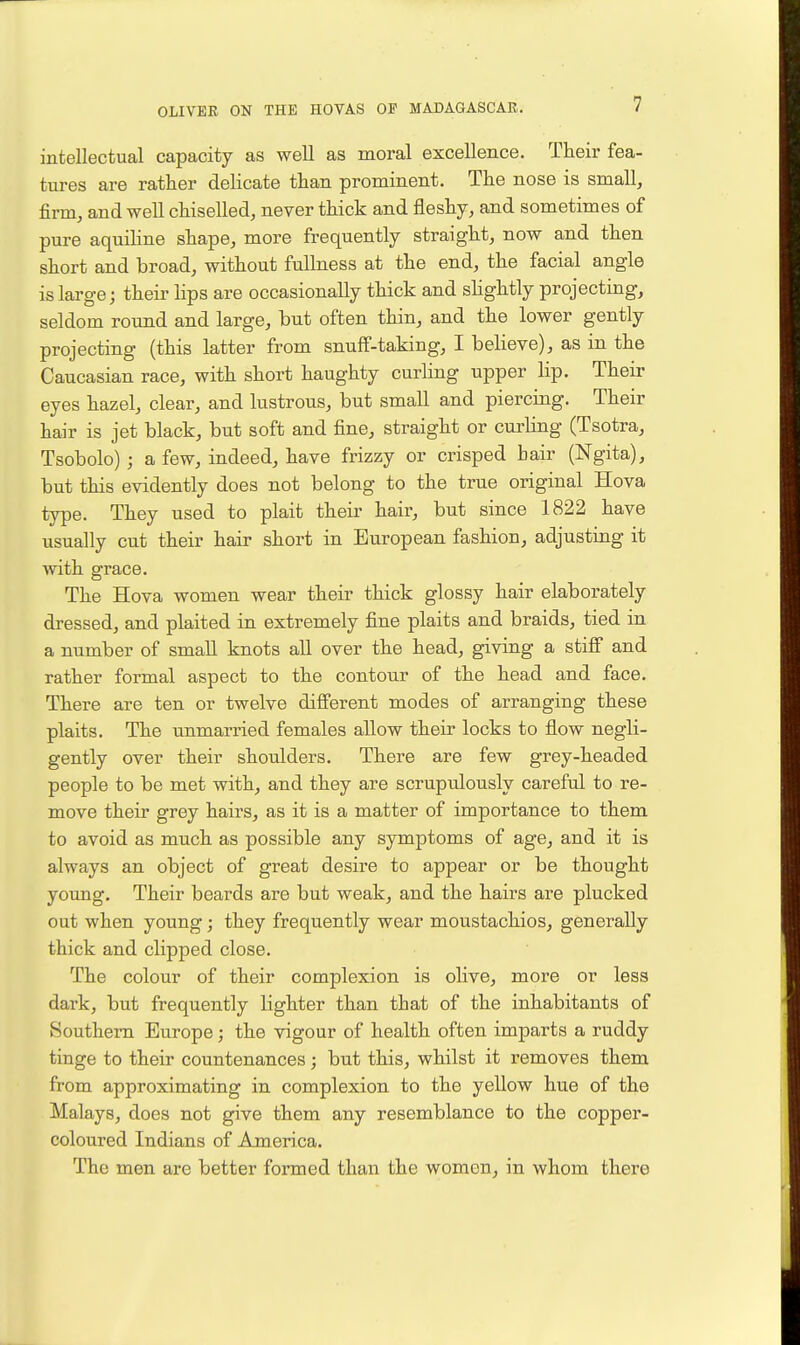 intellectual capacity as well as moral excellence. Their fea- tures are rather delicate than prominent. The nose is small, firm, and well chiselled, never thick and fleshy, and sometimes of pure aquiHne shape, more frequently straight, now and then short and broad, without fullness at the end, the facial angle is large; their lips are occasionally thick and shghtly projecting, seldom round and large, but often thin, and the lower gently projecting (this latter from snuff-taking, I believe), as in the Caucasian race, with short haughty curling upper lip. Their eyes hazel, clear, and lustrous, but small and piercing. Their hair is jet black, but soft and fine, straight or curUng (Tsotra, Tsobolo); a few, indeed, have frizzy or crisped hair (Ngita), but this evidently does not belong to the true original Hova type. They used to plait their hair, but since 1822 have usually cut their hair short in European fashion, adjusting it with grace. The Hova women wear their thick glossy hair elaborately dressed, and plaited in extremely fine plaits and braids, tied in a number of small knots all over the head, giving a stifi and rather formal aspect to the contour of the head and face. There are ten or twelve different modes of arranging these plaits. The unmarried females allow their locks to flow negli- gently over their shoulders. There are few grey-headed people to be met with, and they are scrupulously careful to re- move their grey hairs, as it is a matter of importance to them to avoid as much as possible any symptoms of age, and it is always an object of great desire to appear or be thought young. Their beards are but weak, and the hairs are plucked out when young; they frequently wear moustachios, generally thick and clipped close. The colour of their complexion is olive, more or less dark, but frequently lighter than that of the inhabitants of Southern Europe; the vigour of health often imparts a ruddy tinge to their countenances; but this, whilst it removes them from approximating in complexion to the yellow hue of the Malays, does not give them any resemblance to the copper- coloured Indians of America. The men are better formed than the women, in whom there