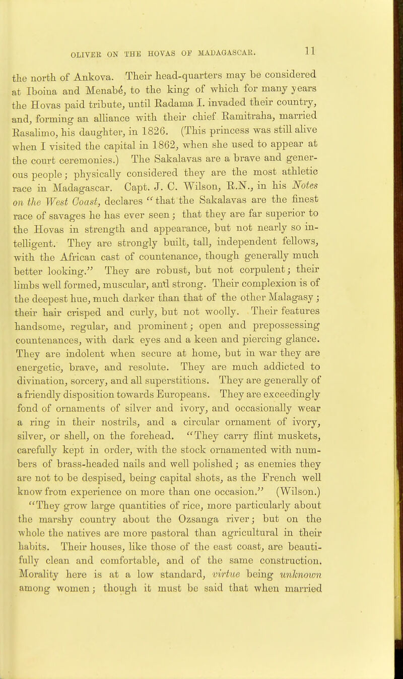 11 the north of Ankova. Their head-quarters may be considered at Iboina and Menab^, to the king of which for many years the Hovas paid tribute, until Radama I. invaded their country, and, forming an alHance with their chief Ramitraha, married Easahmo, his daughter, in 1826. (This princess was still ahve when I visited the capital in 1862, when she used to appear at the court ceremonies.) The Sakalavas are a brave and gener- ous people; physically considered they are the most athletic race in Madagascar. Capt. J. C. Wilson, R.N., in his Notes on the West Coast, declares  that the Sakalavas are the finest race of savages he has ever seen; that they are far superior to the Hovas in strength and appearance, but not nearly so in- telligent. They are strongly built, tall, independent fellows, with the African cast of countenance, though generally much better looking. They are robust, but not corpulent; their limbs well formed, muscular, antl strong. Their complexion is of the deepest hue, much darker than that of the other Malagasy ; their hair crisped and curly, but not woolly. Their features handsome, regular, and prominent; open and prepossessing countenances, with dark eyes and a keen and piercing glance. They are indolent when secure at home, but in war they are energetic, brave, and resolute. They are much addicted to divination, sorcery, and all superstitions. They are generally of a friendly disposition towards Europeans. They are exceedingly fond of ornaments of silver and ivory, and occasionally wear a ring in their nostrils, and a circular ornament of ivory, silver, or shell, on the forehead. They carry flint muskets, carefully kept in order, with the stock ornamented with num- bers of brass-headed nails and well polished; as enemies they are not to be despised, being capital shots, as the French well know from experience on more than one occasion. (Wilson.) They grow large quantities of rice, more particularly about the marshy country about the Ozsanga river; but on the whole the natives are more pastoral than agricultural in their habits. Their houses, like those of the east coast, are beauti- fully clean and comfortable, and of the same construction. Morality here is at a low standard, virtue being unlcnoion among women; though it must be said that when married