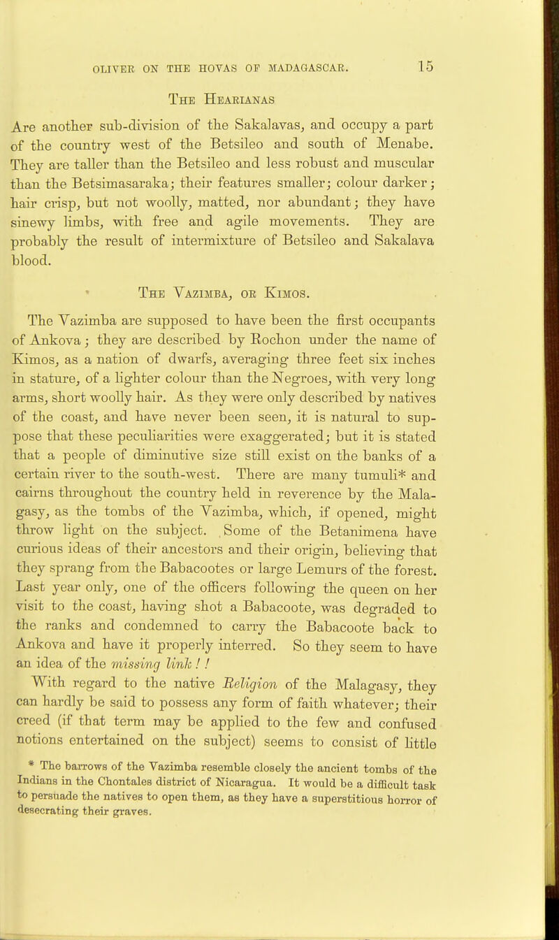 The Hearianas Are anotlier sub-division of the SakalavaSj and occupy a part of the country west of the Betsileo and south of Menabe. They are taller than the Betsileo and less robust and muscular than the Betsimasaraka; their features smaller; colour darker; hair crisp, but not woolly, matted, nor abundant; they have sinewy limbs, with free and agile movements. They are probably the result of intermixture of Betsileo and Sakalava blood. The Vazimba, or Kimgs. The Vazimba are supposed to have been the first occupants of Ankova; they are described by Rochon under the name of Kimos, as a nation of dwarfs, averaging three feet six inches in stature, of a lighter colour than the Negroes, with very long arms, short woolly hair. As they were only described by natives of the coast, and have never been seen, it is natural to sup- pose that these peculiarities were exaggerated; but it is stated that a people of diminutive size still exist on the banks of a certain river to the south-west. There are many tumuli* and cairns throughout the country held in reverence by the Mala- gasy, as the tombs of the Yazimba, which, if opened, might throw light on the subject. Some of the Betanimena have curious ideas of their ancestors and their origin, believing that they sprang from the Babacootes or large Lemurs of the forest. Last year only, one of the officers following the queen on her visit to the coast, having shot a Babacoote, was degraded to the ranks and condemned to cany the Babacoote back to Ankova and have it properly interred. So they seem to have an idea of the missing linlc! ! With regard to the native Religion of the Malagasy, they can hardly be said to possess any form of faith whatever; their creed (if that term may be applied to the few and confused notions entertained on the subject) seems to consist of Kttle * The baiTOws of the Vazimba resemble closely the ancient tombs of the Inrlians in the Chontales district of Nicaragua. It would be a difficult task to persuade the natives to open them, as they have a superstitious hoiTor of desecrating their graves.