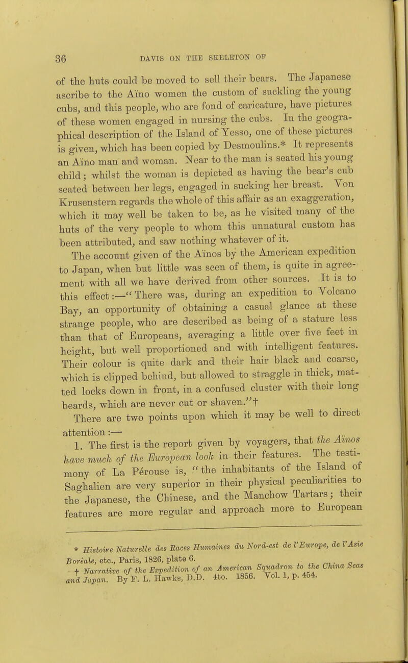 of the huts couia be moved to sell their bears. The Japanese ascribe to the Aino women the custom of suckhng the young cubs, and this people, who are fond of caricature, have pictures of these women engaged in nursing the cubs. In the geogra- phical description of the Island of Yesso, one of these pictures is given, which has been copied by Desmoulins.* It represents an Aino man and woman. Near to the man is seated his young child; whilst the woman is depicted as having the bear's cub seated between her legs, engaged in sucking her breast. Von Krusenstern regards the whole of this affair as an exaggeration, which it may well be taken to be, as he visited many of the huts of the very people to whom this unnatural custom has been attributed, and saw nothing whatever of it. The account given of the Ainos by the American expedition to Japan, when but Httle was seen of them, is quite in agree- ment with all we have derived from other sources. It is to this effect:— There was, during an expedition to Volcano Bay, an opportunity of obtaining a casual glance at these strange people, who are described as being of a stature less than that of Europeans, averaging a Httle over five feet in height, but well proportioned and with intelligent features. Their colour is quite dark and their hair black and coarse, which is clipped behind, but allowed to straggle in thick, mat- ted locks down in front, in a confused cluster with their long beards, which are never cut or shaven.f There are two points upon which it may be well to direct attention :— i ^ a - 1. The first is the report given by voyagers, that the Amos have much of the European look in their features. The testi- mony of La P^rouse is, the inhabitants of the Island ot Saghalien are very superior in their physical pecuharities to the Japanese, the Chinese, and the Manchow Tartars; their features are more regular and approach more to European * Histoire Naturelle des Races Humaines du Nord-est de VEurope, de I'Asie JBoreale, etc., Paris, 1826, plate 6. . o t Narrative of the Expedition of an American Squadron to the China Seas and Japan, b/p. L. Hawke, D.D. 4to. 1856. Vol. 1, p. 454.