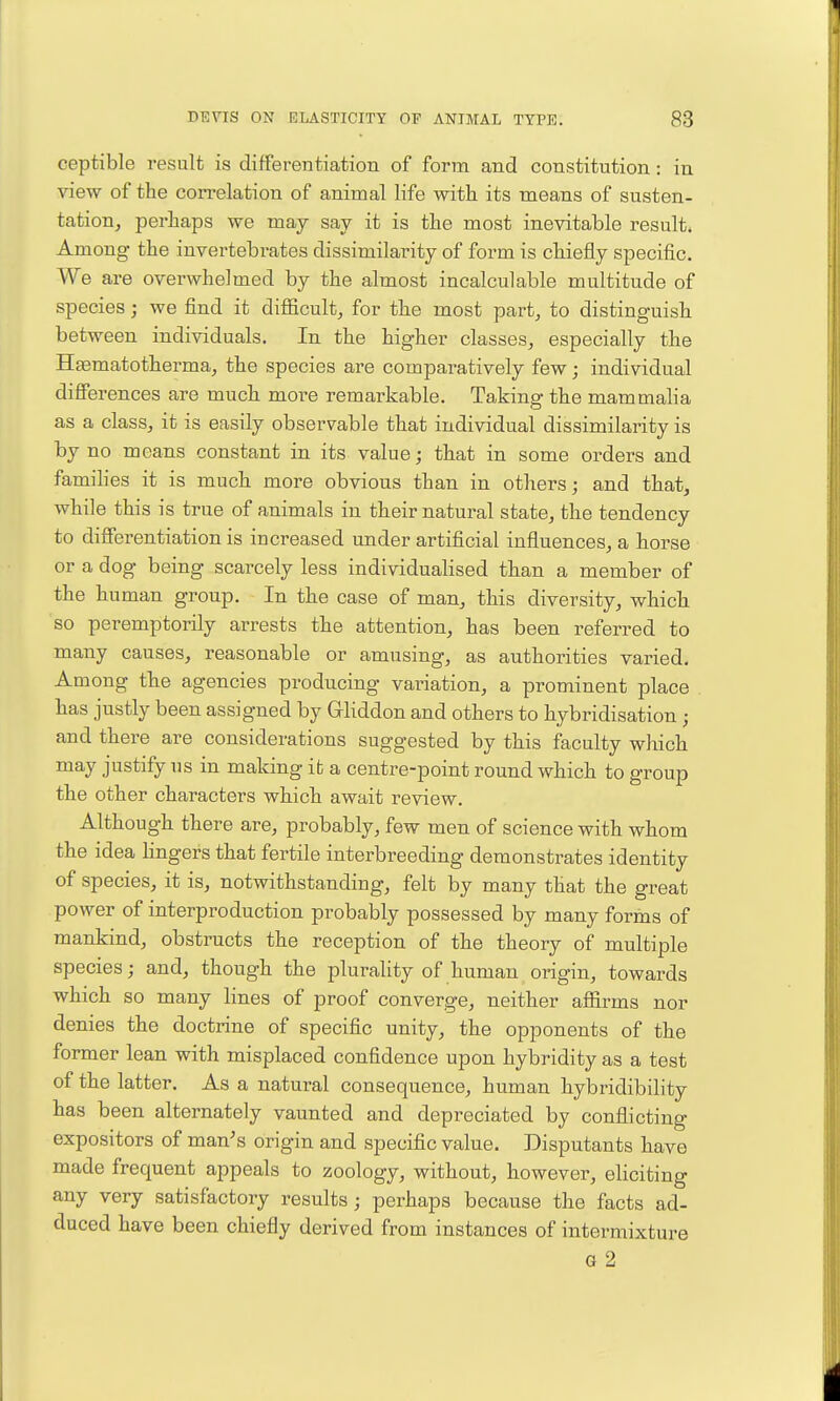 ceptible result is differentiation of form and constitution: in view of the correlation of animal life with its means of susten- tation^ perhaps we may say it is the most inevitable result* Among the invertebrates dissimilarity of form is chiefly specific. We are overwhelmed by the almost incalculable multitude of species; we find it difficult, for the most part, to distinguish between individuals. In the higher classes, especially the Haematotherma, the species are comparatively few j individual differences are much more remarkable. Taking the mammalia as a class, it is easily observable that individual dissimilarity is by no means constant in its value; that in some orders and famihes it is much more obvious than in others; and that, while this is true of animals in their natural state, the tendency to differentiation is increased under artificial influences, a horse or a dog being scarcely less individualised than a member of the human group. In the case of man, this diversity, which so peremptorily arrests the attention, has been referred to many causes, reasonable or amusing, as authorities varied. Among the agencies producing variation, a prominent place has justly been assigned by Gliddon and others to hybridisation; and there are considerations suggested by this faculty which may justify us in making it a centre-point round which to group the other characters which await review. Although there are, probably, few men of science with whom the idea hngers that fertile interbreeding demonstrates identity of species, it is, notwithstanding, felt by many that the great power of interproduction probably possessed by many forms of mankind, obstructs the reception of the theory of multiple species; and, though the plurality of human origin, towards which so many lines of proof converge, neither affirms nor denies the doctrine of specific unity, the opponents of the former lean with misplaced confidence upon hybridity as a test of the latter. As a natural consequence, human hybridibility has been alternately vaunted and depreciated by conflicting expositors of man's origin and specific value. Disputants have made frequent appeals to zoology, without, however, eliciting any very satisfactory results ; perhaps because the facts ad- duced have been chiefly derived from instances of intermixture G 2