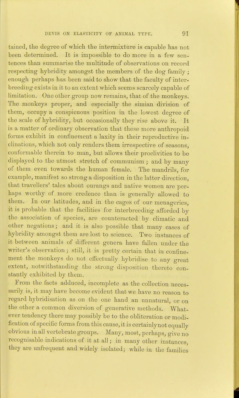 taiuedj the degree of which the intermixture is capable has not been determined. It is impossible to do more in a few sen- tences than summarise the multitude of observations on record respecting hybridity amongst the members of the dog family; enough perhaps has been said to show that the faculty of inter- breeding exists in it to an extent which seems scarcely capable of limitation. One other group now remains, that of the monkeys. The monkeys proper, and especially the simian division of them, occupy a conspicuous position in the lowest degree of the scale of hybridity, but occasionally they rise above it. It is a matter of ordinary observation that these more anthropoid forms exhibit in confinement a laxity in their reproductive in- clinations, which not only renders them irrespective of seasons, conformable therein to man, but allows their proclivities to be displayed to the utmost stretch of communism ; and by many of them even towards the human female. The mandrils, for example, manifest so strong a disposition in the latter direction, that travellers' tales about ourangs and native women are per- haps worthy of more credence than is generally allowed to them. In our latitudes, and in the cages of our menageries, it is probable that the facihties for interbreeding afforded by the association of species, are counteracted by chmatic and other negations; and it is also possible that many cases of hybridity amongst them are lost to science. Two instances of it between animals of different genera have fallen under the writer's observation; still, it is pretty certain that in confine- ment the monkeys do not effectually hybridise to any great extent, notwithstanding the strong disposition thereto con- stantly exhibited by them. From the facts adduced, incomplete as the collection neces- sarily is, it may have become evident that we have no reason to regard hybridisation as on the one hand an unnatural, or on the other a common diversion of generative methods. What- ever tendency there may possibly be to the obliteration or modi- fication of specific forms from this cause, it is certainly not equally obvious in all vertebrate groups. Many, most, perhaps, give no recognisable indications of it at all; in many other instances, they are unfrequent and widely isolated; while in the families