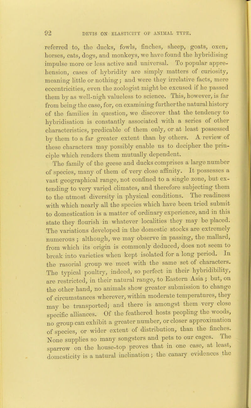 referred to, the ducks, fowls, finclies, slieep, goats, oxen, horses, cats, dogs, and monkeys, we have found the hybridising impulse more or less active and universal. To popular appre- hension, cases of hybridity are simply matters of curiosity, meaning little or nothing; and were they irrelative facts, mere eccentricities, even the zoologist might be excused if he passed them by as well-nigh valueless to science. This, however, is far from being the case, for, on examining furtherthe natural history of the families in question, we discover that the tendency to hybridisation is constantly associated with a series of other characteristics, predicable of them only, or at least possessed by them to a far greater extent than by others. A review of these characters may possibly enable us to decipher the prin- ciple which renders them mutually dependent. The family of the geese and ducks comprises a large number of species, many of them of very close affinity. It possesses a vast geographical range, not confined to a single zone, but ex- tending to very varied climates, and therefore subjecting them to the utmost diversity in physical conditions. The readiness with which nearly all the species which have been tried submit to domestication is a matter of ordinary experience, and in this state they flourish in whatever localities they may be placed. The variations developed in the domestic stocks are extremely numerous ; although, we may observe in passing, the mallard, from which its origin is commonly deduced, does not seem to break into varieties when kept isolated for a long period. In the rasorial group we meet with the same set of characters. The typical poultry, indeed, so perfect in their hybridibility, are restricted, in their natural range, to Eastern Asia; but, on the other hand, no animals show greater submission to change of circumstances wherever, within moderate temperatures, they may be transported; and there is amongst them very close specific alliances. Of the feathered hosts peophng the woods, no group can exhibit a greater number, or closer approximation of species, or wider extent of distribution, than the finches. None supplies so many songsters and pets to our cages. The sparrow on the house-top proves that in one case, at least, domesticity is a natural iucliuatiou; the canary evidences the