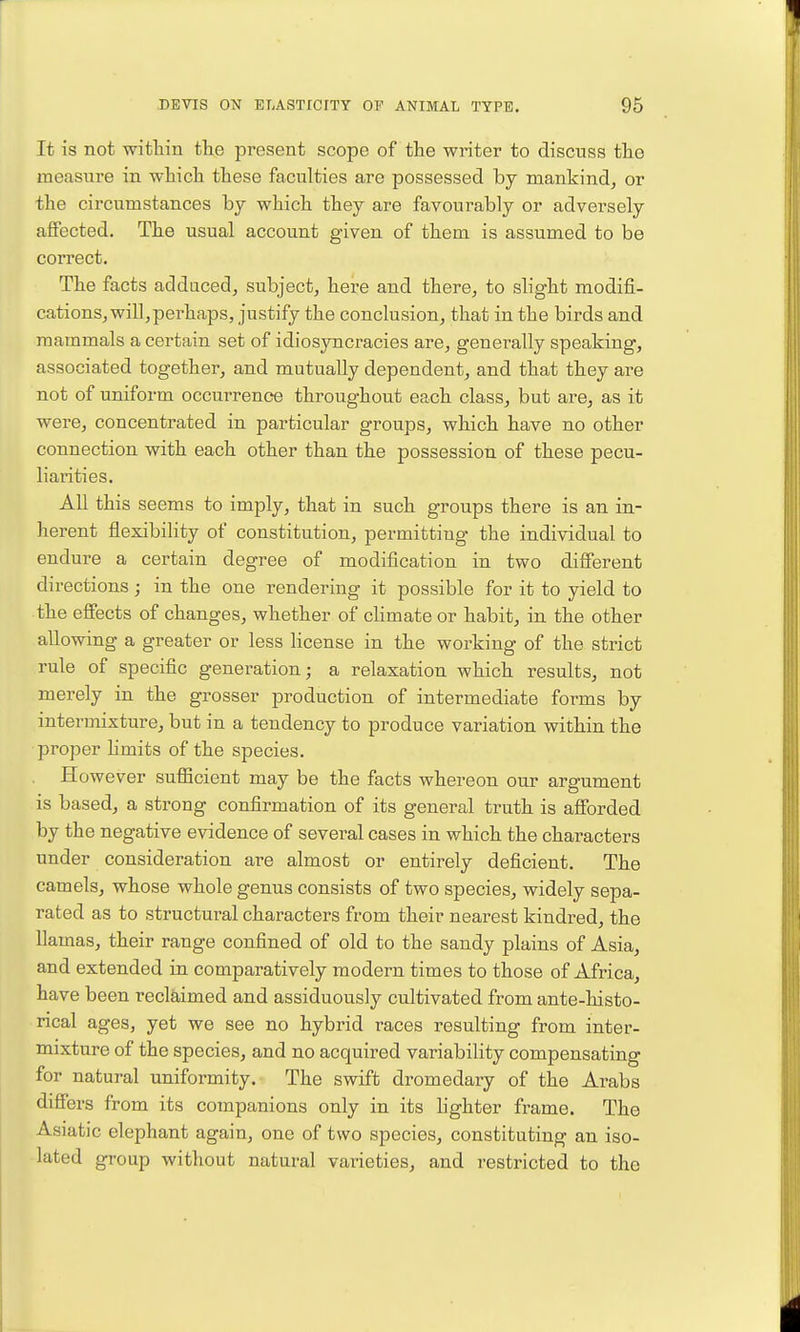 It is not within the present scope of the writer to discuss the measure in which these faculties are possessed by mankind^ or the circumstances hy which they are favourably or adversely alfected. The usual account given of them is assumed to be correct. The facts adduced, subject, here and there, to slight modifi- cations, will, perhaps, justify the conclusion, that in the birds and mammals a certain set of idiosyncracies are, generally speaking, associated together, and mutually dependent, and that they are not of uniform occurrence throughout each class, but are, as it were, concentrated in particular groups, which have no other connection with each other than the possession of these pecu- liarities. All this seems to imply, that in such groups there is an in- herent flexibility of constitution, permitting the individual to endure a certain degree of modification in two difierent directions ; in the one rendering it possible for it to yield to the effects of changes, whether of climate or habit, in the other allowing a greater or less license in the working of the strict rule of specific generation; a relaxation which results, not merely in the grosser production of intermediate forms by intermixture, but in a tendency to produce variation within the proper hmits of the species. However sufiicient may be the facts whereon our argument is based, a strong confirmation of its general truth is afibrded by the negative evidence of several cases in which the characters under consideration are almost or entirely deficient. The camels, whose whole genus consists of two species, widely sepa- rated as to structural characters from their nearest kindred, the llamas, their range confined of old to the sandy plains of Asia, and extended in comparatively modern times to those of Africa, have been reclaimed and assiduously cultivated from ante-histo- rical ages, yet we see no hybrid races resulting from inter- mixture of the species, and no acquired variability compensating for natural uniformity. The swift dromedary of the Arabs differs from its companions only in its hghter frame. The Asiatic elephant again, one of two species, constituting an iso- lated group without natural varieties, and restricted to the