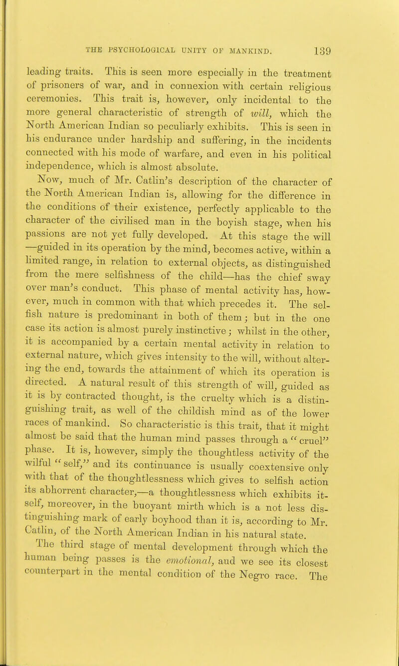 leading traits. This is seen more especially in the treatment of prisoners of war^ and in connexion with certain religious ceremonies. This trait is, however, only incidental to the more general characteristic of strength of ivill, which the North American Indian so peculiarly exhibits. This is seen in his endurance under hardship and suffering, in the incidents connected with his mode of warfare, and even in his political independence, which is almost absolute. Now, much of Mr. Cathn's description of the character of the North American Indian is, allowing for the difference in the conditions of their existence, perfectly applicable to the character of the civiHsed man in the boyish stage, when his passions are not yet fully developed. At this stage the will —guided in its operation by the mind, becomes active, within a hmited range, in relation to external objects, as distinguished from the mere selfishness of the child—has the chief sway over man's conduct. This phase of mental activity has, how- ever, much in common with that which precedes it. The sel- fish nature is predominant in both of them j but in the one case its action is almost purely instinctive; whilst in the other, it is accompanied by a certain mental activity in relation to external nature, which gives intensity to the will, without alter- ing the end, towards the attainment of which its operation is directed. A natural result of this strength of will, guided as it is by contracted thought, is the cruelty which is a distin- guishing trait, as well of the childish mind as of the lower races of mankind. So characteristic is this trait, that it might almost be said that the human mind passes through a  cruel phase. It is, however, simply the thoughtless activity of the wilful  self, and its continuance is usually coextensive only with that of the thoughtlessness which gives to selfish action its abhorrent character,—a thoughtlessness which exhibits it- self, moreover, in the buoyant mirth which is a not less dis- tinguishing mark of early boyhood than it is, according to Mr. Catlin, of the North American Indian in his natural state. The third stage of mental development through which the human being passes is the emotional, aud we see its closest counterpart in the mental condition of the Negro race. The