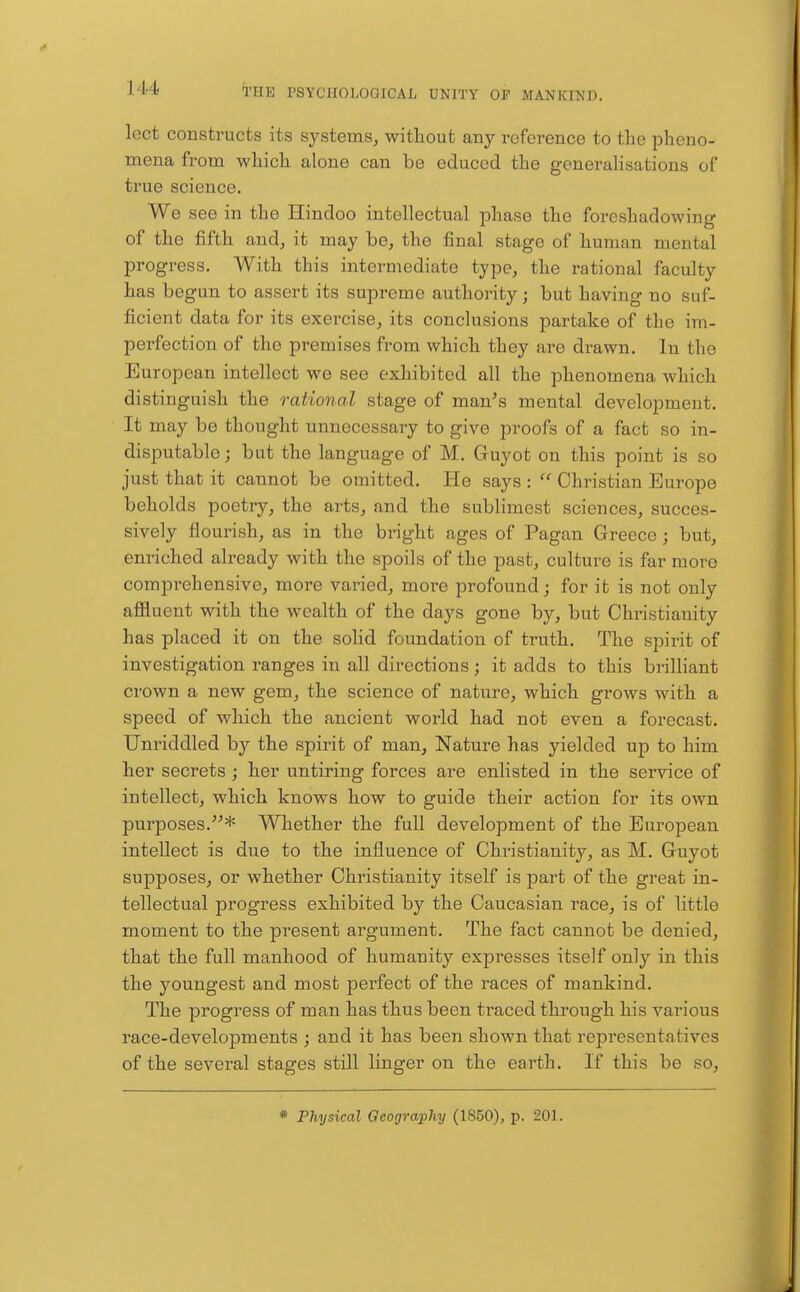 lect constructs its systems^ without any reference to the pheno- mena from which alone can be educed the generalisations of true science. We see in the Hindoo intellectual phase the foreshadowing of the fifth and, it may be, the final stage of human mental progress. With this intermediate type, the rational faculty has begun to assert its supreme authority; but having no suf- ficient data for its exercise, its conclusions partake of the im- perfection of the premises from which they are drawn. In the European intellect we see exhibited all the phenomena which distinguish the rational stage of man^s mental development. It may be thought unnecessary to give proofs of a fact so in- disputable ; but the language of M. Guyot on this point is so just that it cannot be omitted. He says :  Christian Europe beholds poetry, the arts, and the sublimest sciences, succes- sively flourish, as in the bright ages of Pagan Greece; but, enriched already with the spoils of the past, culture is far more comprehensive, more varied, more profound; for it is not only afiluent with the wealth of the days gone by, but Christianity has placed it on the sohd foundation of truth. The spirit of investigation ranges in all directions; it adds to this brilliant crown a new gem, the science of nature, which grows with a speed of which the ancient world had not even a forecast. Unriddled by the spirit of man. Nature has yielded up to him her secrets ; her untiring forces are enlisted in the service of intellect, which knows how to guide their action for its own purposes.* Whether the full development of the European intellect is due to the influence of Christianity, as M. Guyot supposes, or whether Christianity itself is part of the great in- tellectual progress exhibited by the Caucasian race, is of little moment to the present argument. The fact cannot be denied, that the full manhood of humanity expresses itself only in this the youngest and most perfect of the races of mankind. The progress of man has thus been ti-aced through his various race-developments ; and it has been shown that representatives of the several stages still linger on the earth. If this be so.