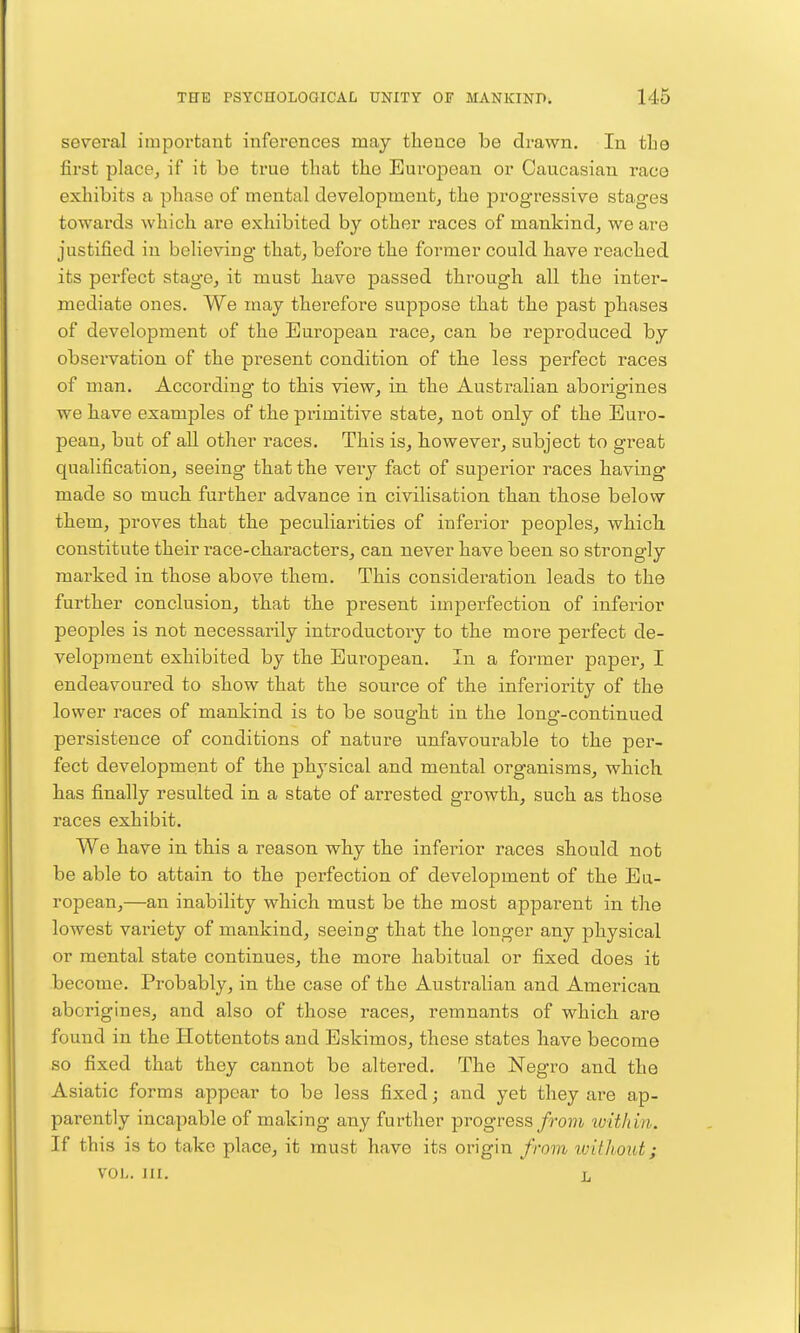 several important inferences may thence be drawn. In the first place^ if it be true that the European or Caucasian race exhibits a phase of mental development, the prog'ressive stages towards which are exhibited by other races of mankind, we are justified in believing that, before the former could have reached its perfect stage, it must have passed through all the inter- mediate ones. We may therefore suppose that the past phases of development of the European race, can be rejDroduced by observation of the present condition of the less perfect races of man. According to this view, in the Australian aborigines we have examples of the primitive state, not only of the Euro- pean, but of all other races. This is, however, subject to great qualification, seeing that the very fact of superior races having* made so much further advance in civilisation than those below them, proves that the peculiarities of inferior peoples, which constitute their race-characters, can never have been so strongly marked in those above them. This consideration leads to the further conclusion, that the present imperfection of inferior peoples is not necessarily introductoiy to the more perfect de- velopment exhibited by the European. In a former paper, I endeavoured to show that the source of the inferiority of the lower races of mankind is to be sought in the long-continued persistence of conditions of nature unfavourable to the per- fect development of the physical and mental organisms, which has finally resulted in a state of arrested growth, such as those races exhibit. We have in this a reason why the inferior races should not be able to attain to the perfection of development of the Eu- ropean,—an inability which must be the most apparent in the lowest variety of mankind, seeing that the longer any physical or mental state continues, the more habitual or fixed does it become. Probably, in the case of the Australian and American aborigines, and also of those races, remnants of which are found in the Hottentots and Eskimos, these states have become so fixed that they cannot be altered. The ISTegro and the Asiatic forms appear to be less fixed; and yet they are ap- parently incapable of making any further progress/rojii within. If this is to take place, it must have its origin from rviUiout; VOL. III. L