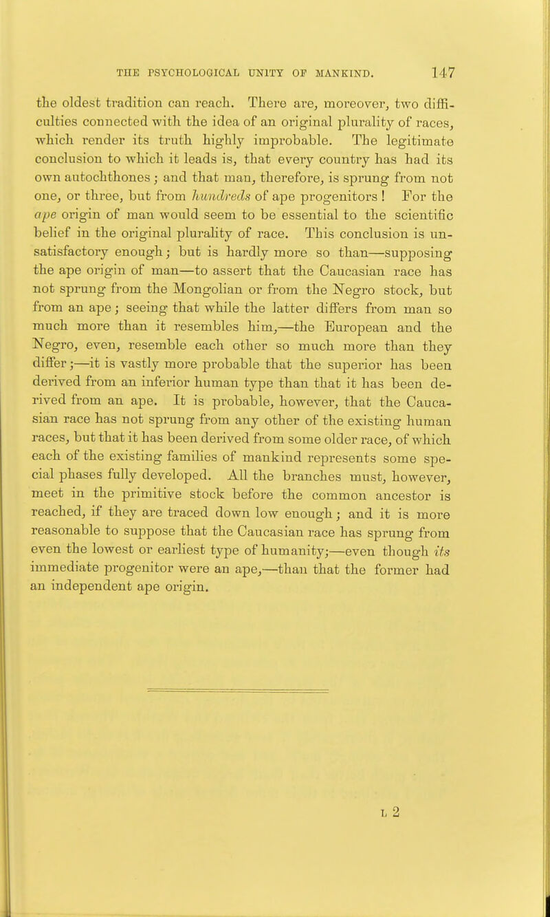 the oldest tradition can reach. There are, moreover^ two diffi- culties connected with the idea of an original plurality of races, which render its truth highly improbable. The legitimate conclusion to which it leads is, that every country has had its own autochthones; and that man, therefore, is sprung from not one, or three, but from hundreds of ape progenitors ! For the ope origin of man would seem to be essential to the scientific belief in the original plurality of race. This conclusion is un- satisfactory enough; but is hardly more so than—supposing the ape origin of man—to assert that the Caucasian race has not sprung from the Mongolian or from the Negro stock, but from an ape; seeing that while the latter differs from man so much more than it resembles him,—the European and the Negro, even, resemble each other so much more than they differ;—it is vastly more probable that the superior has been derived from an inferior human type than that it has been de- rived from an ape. It is probable, however, that the Cauca- sian race has not sprung from any other of the existing human races, but that it has been derived from some older race, of which each of the existing families of mankind represents some spe- cial phases fully developed. All the branches must, however, meet in the primitive stock before the common ancestor is reached, if they are traced down low enough; and it is more reasonable to suppose that the Caucasian race has sprung from even the lowest or earliest type of humanity;—even though its immediate progenitor were an ape,—than that the former had an independent ape origin. I, 2