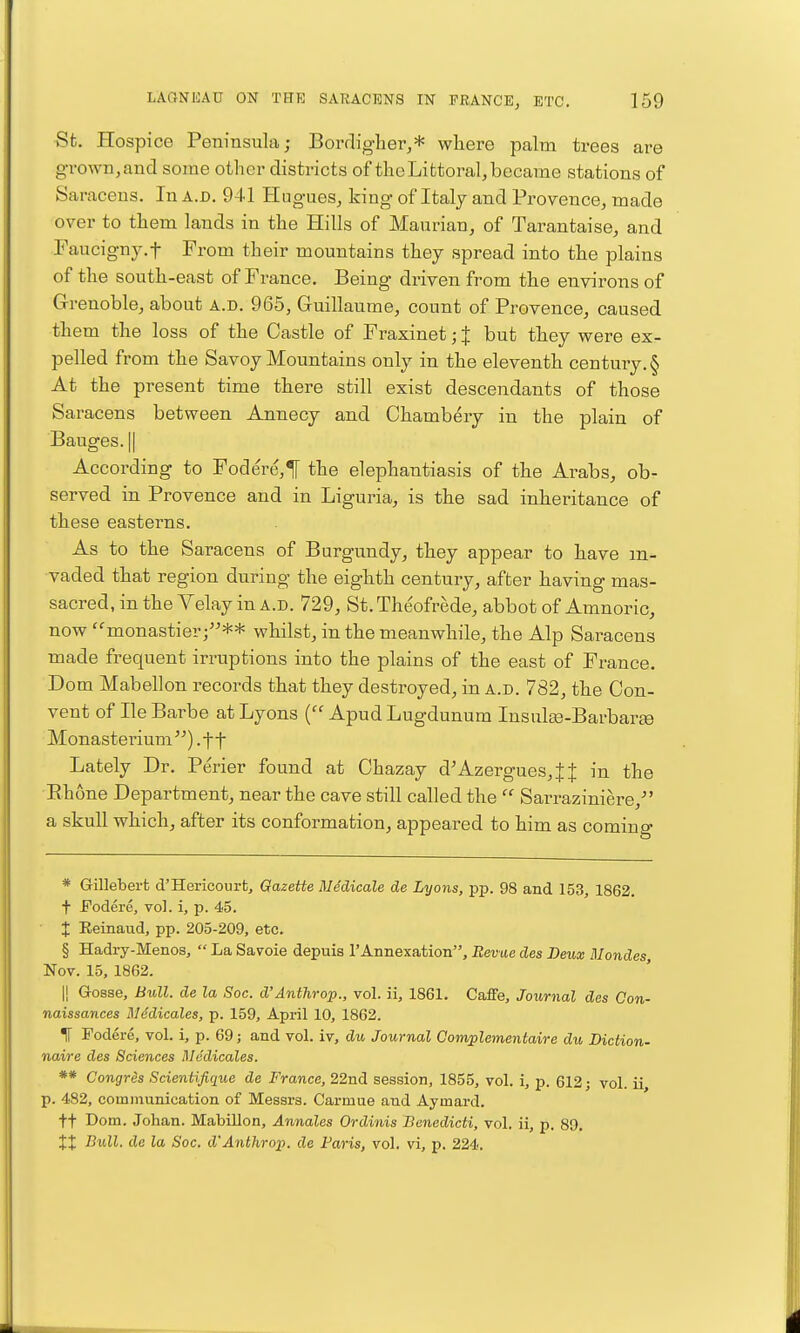 Sfc. Hospice Peninsula; Borrligher,* where palm trees are grown, and some other districts of the Littoral, became stations of Saracens. In a.d. 941 Hngues, king of Italy and Provence, made over to them lands in the Hills of Maurian, of Tarantaise, and Faucign3^t From their mountains they spread into the plains of the south-east of France. Being driven from the environs of Grenoble, about a.d. 965, Guillaume, count of Provence, caused them the loss of the Castle of Fraxinet; | but they were ex- pelled from the Savoy Mountains only in the eleventh century. § At the present time there still exist descendants of those Saracens between Annecy and Chambery in the plain of Bauges. II According to Fodere,^ the elephantiasis of the Arabs, ob- served in Provence and in Liguria, is the sad inheritance of these easterns. As to the Saracens of Burgundy, they appear to have in- vaded that region during the eighth century, after having mas- sacred, in the Velay in a.d. 729, St. Theofrede, abbot of Amnoric, now 'monastier j** whilst, in the meanwhile, the Alp Saracens made frequent irruptions into the plains of the east of France. Dom Mabellon records that they destroyed, in a.d. 782, the Con- vent of He Barbe at Lyons Apud Lugdunum Insulaj-Barbar^e Monasterium) .ft Lately Dr. Perier found at Chazay d'Azergues,JJ in the Rhone Department, near the cave still called the  Sarraziniere,- a skull which, after its conformation, appeared to him as coming * Gillebert d'Hericourfc, Gazette Medicate de Lyons, pp. 98 and 15,% 1862. t Fodere, vol. i, p. 45. t Reinaud, pp. 205-209, etc. § Hadry-Menos,  La Savoie depuia rAnnexation, Revue des Deux Mondes, Nov. 15, 1862. II Gosse, Bull, de la Soc. d'Anthrop., vol. ii, 1861. Gaffe, Journal des Con- naissances Mddicales, p. 159, April 10, 1862. IT Foderc, vol. i, p. 69; and vol. iv, du Journal Complementaire du Diction- naire des Sciences Rledicales. ** Congres Scientifique de France, 22nd session, 1855, vol. i, p. 612; vol. ii p. 482, communication of Messrs. Carmue and Aymard. ft Dom. Johan. Mabillon, Annales Ordinis Benedicti, vol. ii, p. 89. XX Bull, de la Soc. d'Anthrop. de Paris, vol. vi, p. 224.