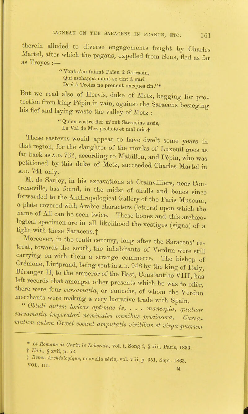 therein alluded to diverse engagements fought by Charles Martel, after which the pagans, expelled from Sens, fled as far as Trojes :—  Vont s'eu fuiant Paien & Sarrasin, Qui escliappa mont se tint h gari Deci k Troies ne prenent oncquea fin.* But we read also of Hervis, duke of Metz, begging for pro- tection from king P^pin in vain, against the Saracens besieging his fief and laying waste the valley of Metz :  Qu'en vostre fief m'ont Sarrasins assis, Le Val de Mez pechoie et mal mis.f These easterns would appear to have dwelt some years in that region, for the slaughter of the monks of Luxeuil goes as far back as a.d. 732, according to MabiUon, and P^pin, who was petitioned by this duke of Metz, succeeded Charles Martel in A.D, 741 only. M. de Saulcy, in his excavations at Crainvilliers, near Con- trexeviUe, has found, in the midst of skulls and bones since forwarded to the Anthropological Gallery of the Paris Museum a plate covered with Arabic characters (letters) upon which the name of Ali can be seen twice. These bones and this archeeo- logical specimen are in all likelihood the vestiges (signs) of a fight with these Saracens. J Moreover, in the tenth century, long after the Saracens' re- treat, towards the south, the inhabitants of Verdun were still carrying on with them a strange commerce. The bishop of Crdmone, Liutprand, being sent in a.d. 948 by the king of Italy Beranger II, to the emperor of the East, Constantino VIII, has left records that amongst other presents which he was to offer, there were four carsamatia, or eunuchs, of whom the Verdun merchants were making a very lucrative trade with Spain.  OhtuU autem loricas optimas ix, . . . mancepia, quatuor carsamatia imperatori nominates omnibus preciosora. Carsa- matum autem Groici vocant amputatis virilibus et virga puerum * Li Romans di Garin le Loherain, vol. i. Song i, § xiii, Paris, 1833 t Ibid., § xvii, p. 52. t Revue Archeologique, nouvelle scrie, vol. viii, p. 351, Sept 1863 VOL. III. H