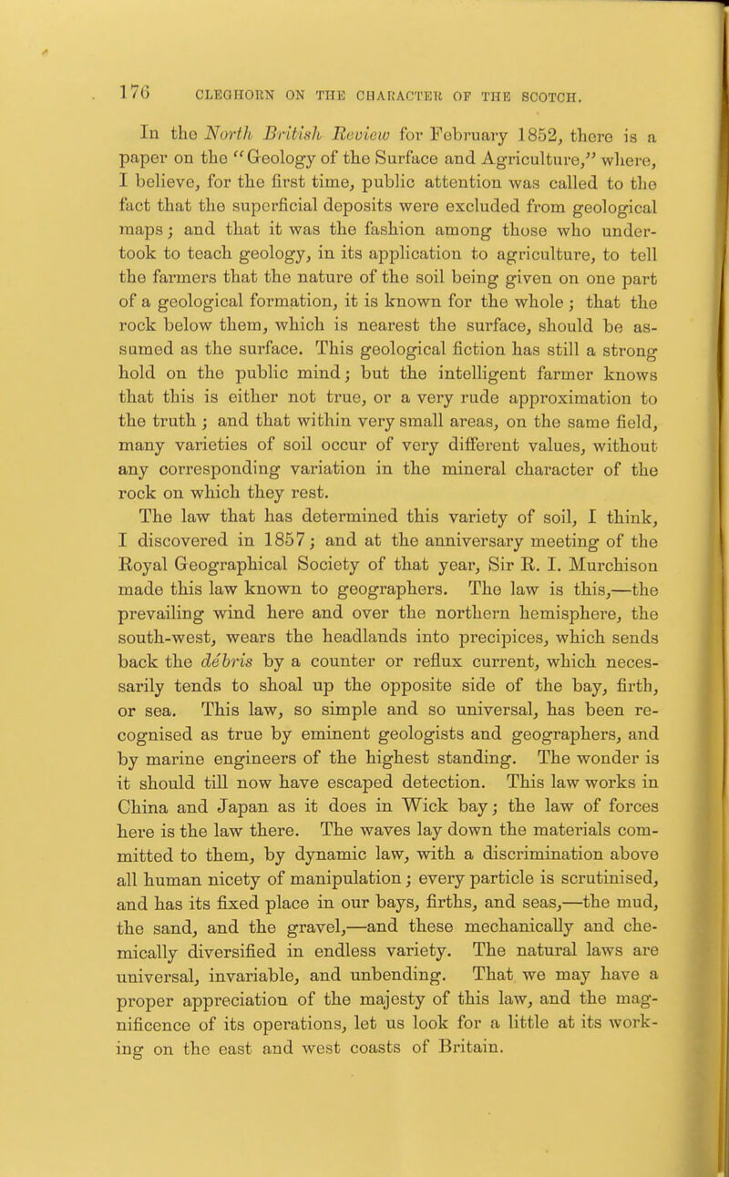 In the North British Review for February 1852, there is a paper on the  Geology of the Surface and Agriculture/' where, I believe, for the first time, public attention was called to the fact that the superficial deposits were excluded from geological maps; and that it was the fashion among those who under- took to teach geology, in its application to agriculture, to tell the farmers that the nature of the soil being given on one part of a geological formation, it is known for the whole ; that the rock below them, which is nearest the surface, should be as- sumed as the surface. This geological fiction has still a strong hold on the public mind; but the intelligent farmer knows that this is either not true, or a very rude approximation to the truth ; and that within very small areas, on the same field, many varieties of soil occur of very different values, without any corresponding variation in the mineral character of the rock on which they rest. The law that has determined this variety of soil, I think, I discovered in 1857; and at the anniversary meeting of the Royal Geographical Society of that year. Sir R, I. Murchison made this law known to geographers. The law is this,—the prevailing wind here and over the northern hemisphere, the south-west, wears the headlands into precipices, which sends back the debris by a counter or reflux current, which neces- sarily tends to shoal up the opposite side of the bay, firth, or sea. This law, so simple and so universal, has been re- cognised as true by eminent geologists and geographers, and by marine engineers of the highest standing. The wonder is it should tUl now have escaped detection. This law works in China and Japan as it does in Wick bay; the law of forces here is the law there. The waves lay down the materials com- mitted to them, by dynamic law, with a discrimination above all human nicety of manipulation; every particle is scrutinised, and has its fixed place in our bays, firths, and seas,—the mud, the sand, and the gravel,—and these mechanically and che- mically diversified in endless variety. The natural laws are universal, invariable, and unbending. That we may have a proper appreciation of the majesty of this law, and the mag- nificence of its operations, let us look for a little at its work- ing on the east and west coasts of Britain.