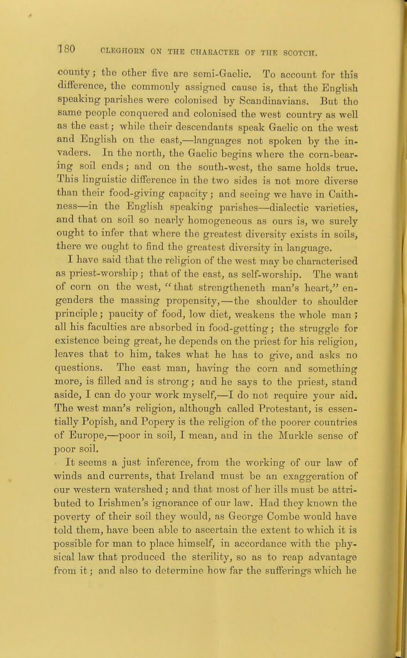 county; the other five are semi-Graelic. To account for this ■ence^ the commonly assigned cause is^ that the English speaking parishes were colonised by Scandinavians. But the same people conquered and colonised the west country as well as the east; while their descendants speak Gaelic on the west and English on the east,—languages not spoken by the in- vaders. In the north, the Gaelic begins where the corn-bear- ing soil ends; and on the south-west, the same holds true. This linguistic difference in the two sides is not more diverse than their food-giving capacity; and seeing we have in Caith- ness—in the English speaking parishes—dialectic varieties, and that on soil so nearly homogeneous as ours is, we surely ought to infer that where the greatest diversity exists in soils, there we ought to find the greatest diversity in language. I have said that the religion of the west may be characterised as priest-worship ; that of the east, as self-worship. The want of corn on the west,  that strengtheneth man's heart,'' en- genders the massing propensity,—the shoulder to shoulder principle; paucity of food, low diet, weakens the whole man ; all his faculties are absorbed in food-getting j the struggle for existence being great, he depends on the priest for his religion, leaves that to him, takes what he has to give, and asks no questions. The east man, having the corn and something more, is filled and is strong; and he says to the priest, stand aside, I can do your work myself,—I do not require your aid. The west man's religion, although called Protestant, is essen- tially Popish, and Popery is the religion of the poorer countries of Europe,—poor in soil, I mean, and in the Murkle sense of poor soil. It seems a just inference, from the working of our law of winds and currents, that Ireland must be an exasrgferation of our western watershed; and that most of her ills must be attri- buted to Irishmen's ignorance of our law. B[ad they known the poverty of their soil they would, as George Combe would have told them, have been able to ascertain the extent to which it is possible for man to place himself, in accordance with the phy- sical law that produced the sterility, so as to reap advantage from it; and also to determine how far the sufferings Avhich he