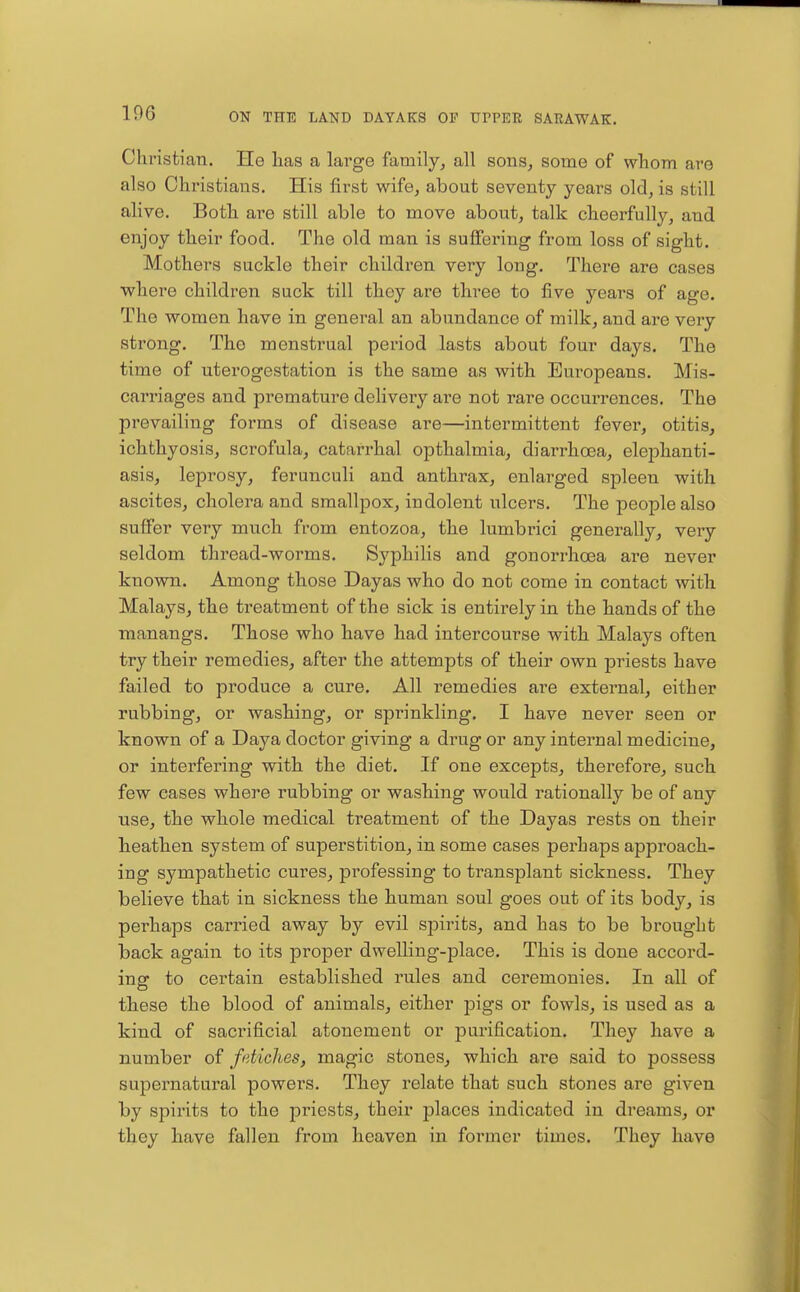 ChristiaTi. He lias a large family, all sons, some of wliom are also Christians. His first wife, about seventy years old, is still alive. Both are still able to move about, talk cheerfully, and enjoy their food. The old man is suffering from loss of sight. Mothers suckle their children very long. There are cases where children suck till they are three to five years of age. The women have in general an abundance of milk, and are very strong. The menstrual period lasts about four days. The time of uterogestation is the same as with Europeans. Mis- carriages and premature delivery are not rare occurrences. The prevailing forms of disease are—intermittent fever, otitis, ichthyosis, scrofula, catarrhal opthalmia, diarrhoea, elephanti- asis, leprosy, ferunculi and anthrax, enlarged spleen with ascites, cholera and smallpox, indolent ulcers. The people also suffer very much from entozoa, the lumbrici generally, very seldom thread-worms. Syphilis and gonorrhoea are never known. Among those Dayas who do not come in contact with Malays, the treatment of the sick is entirely in the hands of the manangs. Those who have had intercourse with Malays often try their remedies, after the attempts of their own priests have failed to produce a cure. All remedies are external, either rubbing, or washing, or sprinkling. I have never seen or known of a Daya doctor giving a drug or any internal medicine, or interfering with the diet. If one excepts, therefore, such few eases where rubbing or washing would rationally be of any use, the whole medical treatment of the Dayas rests on their heathen system of superstition, in some cases pei-haps approach- ing sympathetic cures, professing to transplant sickness. They believe that in sickness the human soul goes out of its body, is perhaps carried away by evil spirits, and has to be brought back again to its proper dwelling-place. This is done accord- ing to certain established rules and ceremonies. In all of these the blood of animals, either pigs or fowls, is used as a kind of sacrificial atonement or purification. They have a number of fetiches, magic stones, which are said to possess supernatural powers. They relate that such stones are given by spirits to the priests, their places indicated in dreams, or they have fallen from heaven in former times. They have