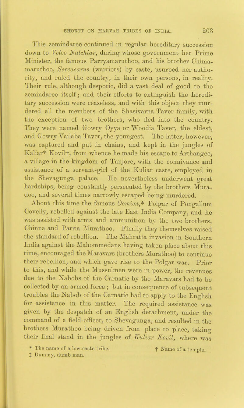 Tliis zemindaree coutinued in regular hereditary succession down to Veloo Natchiar, during whose govei^nment her Pi'ime Minister, the famous Parryamaruthoo, and his brother Chima- maruthoOj Servacarus (warriors) by caste, usurped her autho- rity, and ruled the countr}'^, in their own persons, in reality. Their rale, although despotic, did a vast deal of good to the zemindaree itself; and their efforts to extinguish the heredi- tary succession were ceaseless, and with this object they mur- dered all the members of the Shasivarna Taver family, with the exception of two brothers, who fled into the country. They were named Gowry Oyya or Woodia Taver, the eldest, and Growry Vailaba Taver, the youngest. The latter, however, was captured and put in chains, and kept in the jungles of Kaliar* Kovilf, from whence he made his escape to Arthangee, a village in the kingdom of Tanjore, with the connivance and assistance of a servant-girl of the Kuliar caste, employed in the Shevagunga palace. He nevertheless underwent great hardships, being constantly persecuted by the brothers Mura- doo, and several times narrowly escaped being murdered. About this time the famous Oomien,^ Polgar of Pongallum Covelly, rebelled against the late East India Company, and he was assisted with arms and ammunition by the two brothers, Chinna and Parria Murathoo. Finally they themselves raised the standard of rebelhon. The Mahratta invasion in Southern India against the Mahommedans having taken place about this time, encouraged the Maravars (brothers Murathoo) to continue their rebellion, and which gave rise to the Polgar war. Prior to this, and while the Mussulmen were in power, the revenues due to the Nabobs of the Carnatic by the Maravars had to be collected by an armed force ; but in consequence of subsequent troubles the Nabob of the Carnatic had to apply to the EngHsh for assistance in this matter. The required assistance was given by the despatch of an English detachment, under the command of a field-ofiicer, to Shevagunga, and resulted in the brothers Murathoo being driven from place to place, taking their final stand in the jungles of Kidiar Kovil, where was * The name of a low-caste tribe. f Name of a temple. X Dummy, dumb mau.