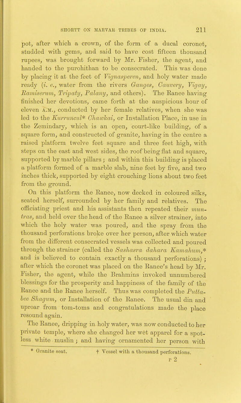 pot, after wliich. a crowHj of the form of a ducal coronet, studded with gems, and said to have cost fifteen thousand rupees, was brought forward by Mr. Fisher, the agent, and handed to the purohithan to be consecrated. This was done by placing it at the feet of Vignasperen, and holy water made ready {%. e., water from the rivers Ganges, Gauvery, Vigay, Ramiserum, Tripaty, Falany, and others). The Eanee having finished her devotions, came forth at the auspicious hour of eleven a.m., conducted by her female relatives, when she was led to the Kurruncul'^ Ghawhai, or Installation Place, in use in the Zemindary, which is an open, court-like building, of a square form, and constructed of granite, having in the centre a raised platform twelve feet square and three feet high, with steps on the east and west sides, the roof being flat and square, supported by marble pillars ; and within this building is placed a platform formed of a marble slab, nine feet by five, and two inches thick, supported by eight crouching Hons about two feet from the ground. On this platform the Ranee, now decked in coloured silks, seated herself, surrounded by her family and relatives. The officiating priest and his assistants then repeated their mun- tras, and held over the head of the Eanee a silver strainer, into which the holy water was poured, and the spray from the thousand perforations broke over her person, after which water from the different consecrated vessels was collected and poured through the strainer (called the Sashasra dahara Kamahum,'^ and is believed to contain exactly a thousand perforations) ; after which the coronet was placed on the Ranee's head by Mr. Fisher, the agent, while the Brahmins invoked unnumbered blessings for the prosperity and happiness of the family of the Ranee and the Ranee herself. Thus was completed the Putta- hee Shagum, or Installation of the Ranee. The usual din and uproar from tom-toms and congratulations made the place resound again. The Ranee, dripping in. holy water, was now conducted to her private temple, where she changed her wet apparel for a spot- less white mushn; and having ornamented her person with * Granite seat. t Vessel with a thousand perforations. p 2