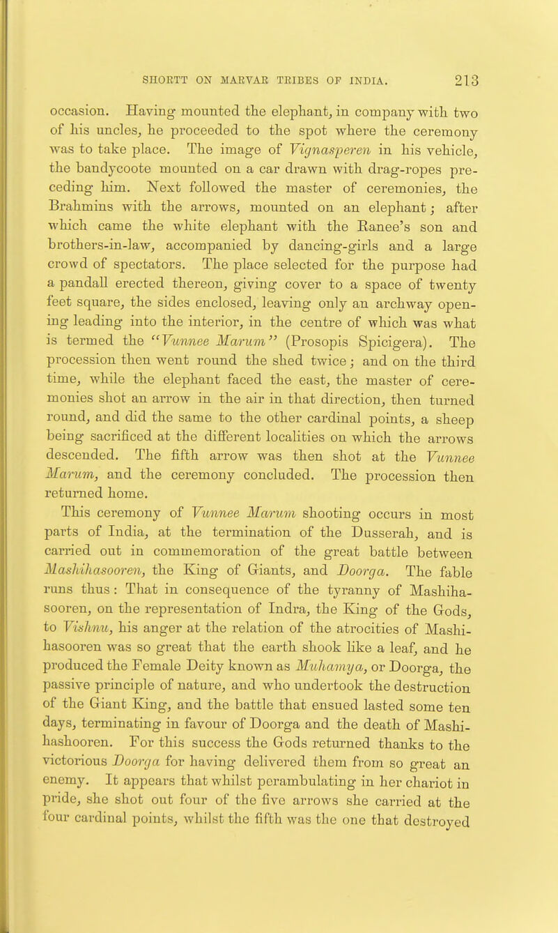 occasion. Having mounted the eleplia.ntj in company with two of his uncles, he proceeded to the spot where the ceremony was to take place. The image of Vignasperen in his vehicle, the bandycoote mounted on a car drawn with drag-ropes pre- ceding him. Next followed the master of ceremonies, the Brahmins with the arrows, mounted on an elephant; after which came the white elephant with the Ranee's son and brothers-in-law, accompanied by dancing-girls and a large crowd of spectators. The place selected for the purpose had a pandall erected thereon, giving cover to a space of twenty feet square, the sides enclosed, leaving only an archway open- ing leading into the interior, in the centre of which was what is termed the Vu7inee Marum (Prosopis Spicigera). The procession then went round the shed twice; and on the third time, while the elephant faced the east, the master of cere- monies shot an arrow in the air in that direction, then turned round, and did the same to the other cardinal points, a sheep being sacrificed at the different localities on which the arrows descended. The fifth arrow was then shot at the Vunnee Marum, and the ceremony concluded. The procession then returned home. This ceremony of Vunnee Marum shooting occurs in most parts of India, at the termination of the Dusserah, and is carried out in commemoration of the great battle between Masliihasooren, the King of Griants, and Boorga. The fable runs thus: That in consequence of the tyranny of Mashiha- sooren, on the representation of Indra, the Eang of the Gods to Vishnu, his anger at the relation of the atrocities of Maslii- hasooren was so great that the earth shook like a leaf, and he produced the Female Deity known as Muhaviya, or Doorga, the passive principle of nature, and who undertook the destruction of the Giant King, and the battle that ensued lasted some ten days, terminating in favour of Doorga and the death of Mashi- hashooren. For this success the Gods returned thanks to the victorious Doorga for having delivered them from so great an enemy. It appears that whilst perambulating in her chai'iot in pride, she shot out four of the five arrows she carried at the four cardinal points, whilst the fifth was the one that destroyed