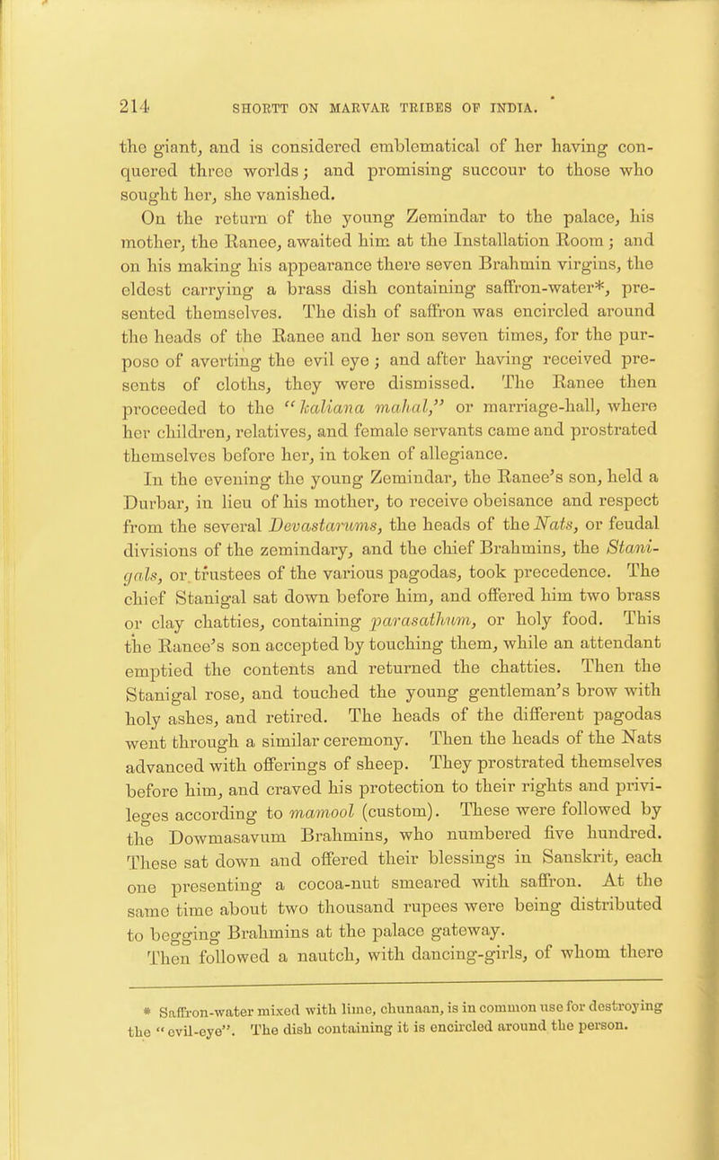 the giant, and is considered emblematical of her having con- quered three worlds; and promising succour to those who sought her, she vanished. On the return of the young Zemindar to the palace, his mother, the Ranee, awaited him at the Installation Room ; and on his making his appearance there seven Brahmin virgins, the eldest carrying a brass dish containing saffron-water*, pre- sented themselves. The dish of saffron was encircled around the heads of the Ranee and her son seven times, for the pur- pose of averting the evil eye; and after having received pre- sents of cloths, they were dismissed. The Ranee then pi^oceeded to the  kaliana mahal, or marriage-hall, where her children, relatives, and female servants came and prostrated themselves before her, in token of allegiance. In the evening the young Zemindar, the Ranee's son, held a Durbar, in lieu of his mother, to receive obeisance and respect from the several Devastarums, the heads of the Nats, or feudal divisions of the zemindary, and the chief Brahmins, the Stani- cjals, or. trustees of the various pagodas, took precedence. The chief Stanigal sat down before him, and offered him two brass or clay chatties, containing parasathum, or holy food. This tiie Ranee's son accepted by touching them, while an attendant emptied the contents and returned the chatties. Then the Stanigal rose, and touched the young gentleman's brow with holy ashes, and retired. The heads of the different pagodas went through a similar ceremony. Then the heads of the Nats advanced with offerings of sheep. They prostrated themselves before him, and craved his protection to their rights and privi- leges according to mamool (custom). These were followed by the Dowmasavum Brahmins, who numbered five hundred. These sat down and offered their blessings in Sanskrit, each one presenting a cocoa-nut smeared with saffron. At the same time about two thousand rupees were being distributed to begging Brahmins at the palace gateway. Then followed a nautch, with dancing-girls, of whom there * Saffron-water mixed with lime, chunaan, is in common use for destroying the  evil-eye. The dish containing it is encu-cled around the person.