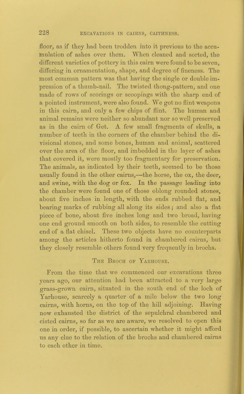 floor, as if tliey liad been trodden into it previous to the accu- mulation of ashes over them. When cleaned and sorted, the different varieties of pottery in this cairn were found to be seven, differing in ornamentation, shape, and degree of fineness. The most comman pattern was that having the single or double im- pression of a thumb-nail. The twisted thong-pattern, and one made of rows of scorings or scoopings with the sharp end of a pointed instrument, were also found. We got no flint weapons in this cairn, and only a few chips of flint. The human and animal remains were neither so abundant nor so well preserved as in the cairn of Get. A few small fragments of skulls, a number of teeth in the corners of the chamber behind the di- visional stones, and some bones, human and animal, scattered over the area of the floor, and imbedded in the layer of ashes that covered it, were mostly too fragmentary for preservation. The animals, as indicated by their teeth, seemed to be those usually found in the other cairns,—the horse, the ox, the deer, and swine, with the dog or fox. In the passage leading into the chamber were found one of those oblong rounded stones, about five inches in length, with the ends rubbed flat, and bearing marks of rubbing all along its sides; and also a flat piece of bone, about five inches long and two broad, having one end ground smooth on both sides, to resemble the cutting end of a flat chisel. These two objects have no countei'parts among the articles hitherto found in chambered cairns, but they closely resemble others found very frequently in brochs. The Broch of Yarhousb. From the time that we commenced our excavations three years ago, our attention had been attracted to a very large grass-grown caii-n, situated in the south end of the loch of Yarhouse, scarcely a quarter of a mile below the two long cairns, with horns, on the top of the hill adjoining. Having now exhausted the district of the sepulchi'al chambered and cisted cairns, so far as we are aware, we resolved to open this one in order, if possible, to ascertain whether it might afford U.S any clue to the relation of the brochs and chambered cairns to each other in time.