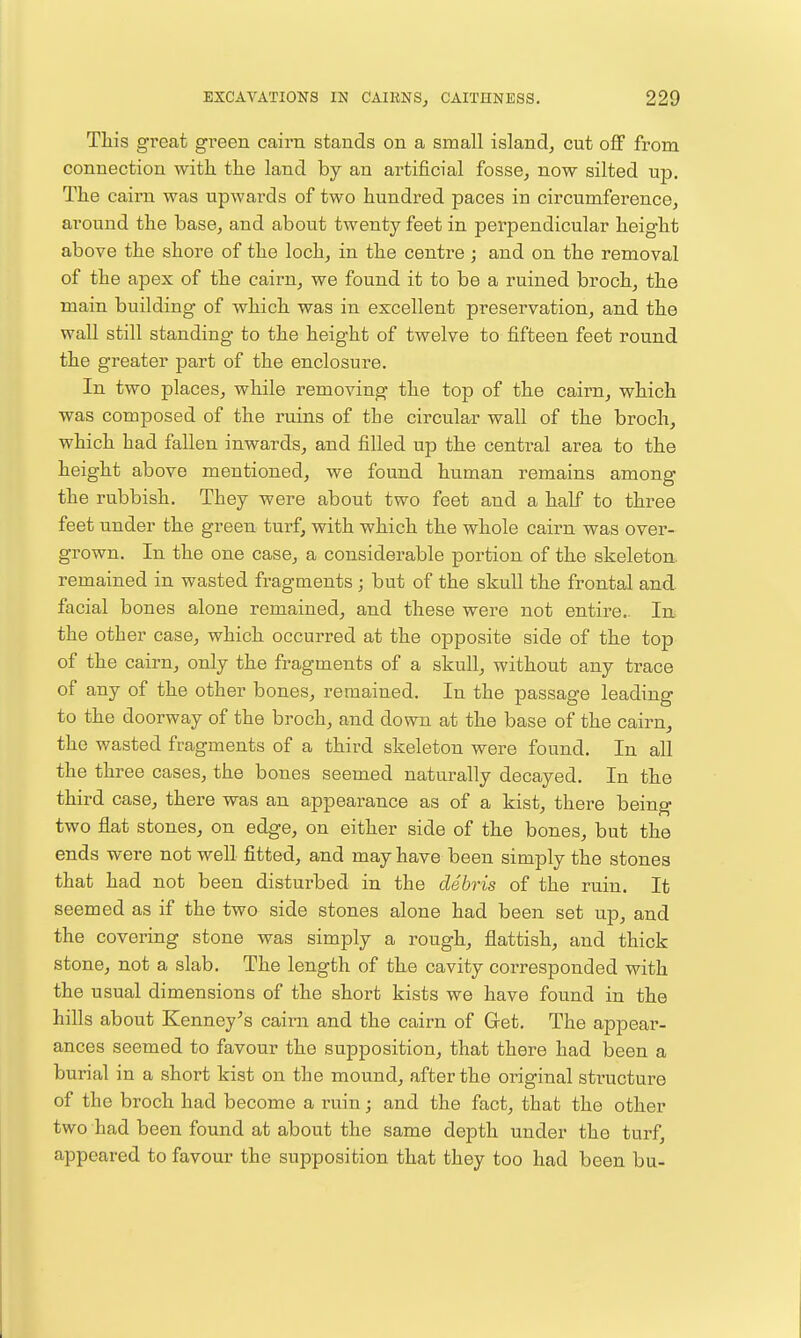 This great gi'een cairn stands on a small island, cut off from connection with the land by an ai-tificial fosse, now silted up. The cairn was upwards of two hundred paces in circumferencej around the base, and about twenty feet in perpendicular height above the shore of the loch, in the centre; and on the removal of the apex of the cairn, we found it to be a ruined broch, the main building of which was in excellent preservation, and the wall still standing to the height of twelve to fifteen feet round the greater part of the enclosure. In two places, while removing the top of the cairn, which was composed of the ruins of the circular wall of the broch, which had fallen inwards, and filled up the central area to the height above mentioned, we found human remains among the rubbish. They were about two feet and a half to three feet under the green turf, with which the whole cairn was over- grown. In the one case, a considerable portion of the skeleton, remained in wasted fragments ; but of the skull the frontal and facial bones alone remained, and these were not entire.. In the other case, which occurred at the opposite side of the top of the cairn, only the fragments of a skull, without any trace of any of the other bones, remained. In the passage leading to the doorway of the broch, and down at the base of the cairn, the wasted fragments of a third skeleton were found. In all the three cases, the bones seemed naturally decayed. In the third case, there was an appearance as of a kist, there being two flat stones, on edge, on either side of the bones, but the ends were not well fitted, and may have been simply the stones that had not been disturbed in the debris of the ruin. It seemed as if the two side stones alone had been set up, and the covering stone was simply a rough, flattish, and thick stone, not a slab. The length of the cavity corresponded with the usual dimensions of the short kists we have found in the hills about Kenney^s caim and the cairn of Get. The appear- ances seemed to favour the supposition, that there had been a burial in a short kist on the mound, after the original structure of the broch had become a ruin; and the fact, that the other two had been found at about the same depth under the turf, appeared to favour the supposition that they too had been bu-