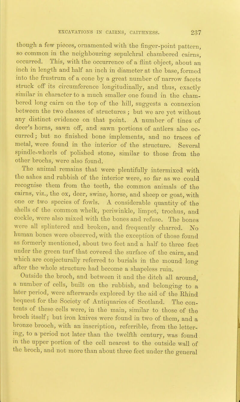 though a few pieces, ornamented with the finger-point pattern, so common in the neighbouring sepulchral chambered cairns, occurred. This, with the occurrence of a flint object, about an inch in length and half an inch in diameter at the base, formed into the frustrum of a cone by a great number of narrow facets struck off its circumference longitudinally, and thus, exactly similar in character to a much smaller one found in the cham- bered long cairn on the top of the hill, suggests a connexion between the two classes of structures ; but we are yet without any distinct evidence on that point. A number of tines of deer's horns, sawn off, and sawn portions of antlers also oc- curred; but no finished bone implements, and no traces of metal, were found in the interior of the structure. Several spindle-whorls of polished stone, similar to those from the other brochs, were also found. The animal remains that were plentifully intermixed with the ashes and rubbish of the interior were, so far as we could recognise them from the teeth, the common animals of the cairns, viz., the ox, deer, swine, horse, and sheep or goat, with one or two species of fowls. A considerable quantity of the shells of the common whelk, periwinkle, hmpet, trochus, and cockle, were also mixed with the bones and refuse. The bones were all splintered and broken, and frequently charred. No human bones were observed, with the exception of those found as formerly mentioned, about two feet and a half to three feet under the green turf that covered the surface of the cairn, and which are conjecturally referred to burials in the mound long after the whole structure had become a shapeless ruin. Outside the broch, and between it and the ditch all around, a number of cells, built on the rubbish, and belonging to a later period, were afterwards explored by the aid of the Rhind bequest for the Society of Antiquaries of Scotland. The con- tents of these cells were, in the main, similar to those of the broch itself; but iron knives were found in two of them, and a bronze brooch, with an inscription, referrible, from the letter- mg, to a period not later than the twelfth century, was found m the upper portion of the cell nearest to the outside wall of the broch, and not more than about three feet under the general