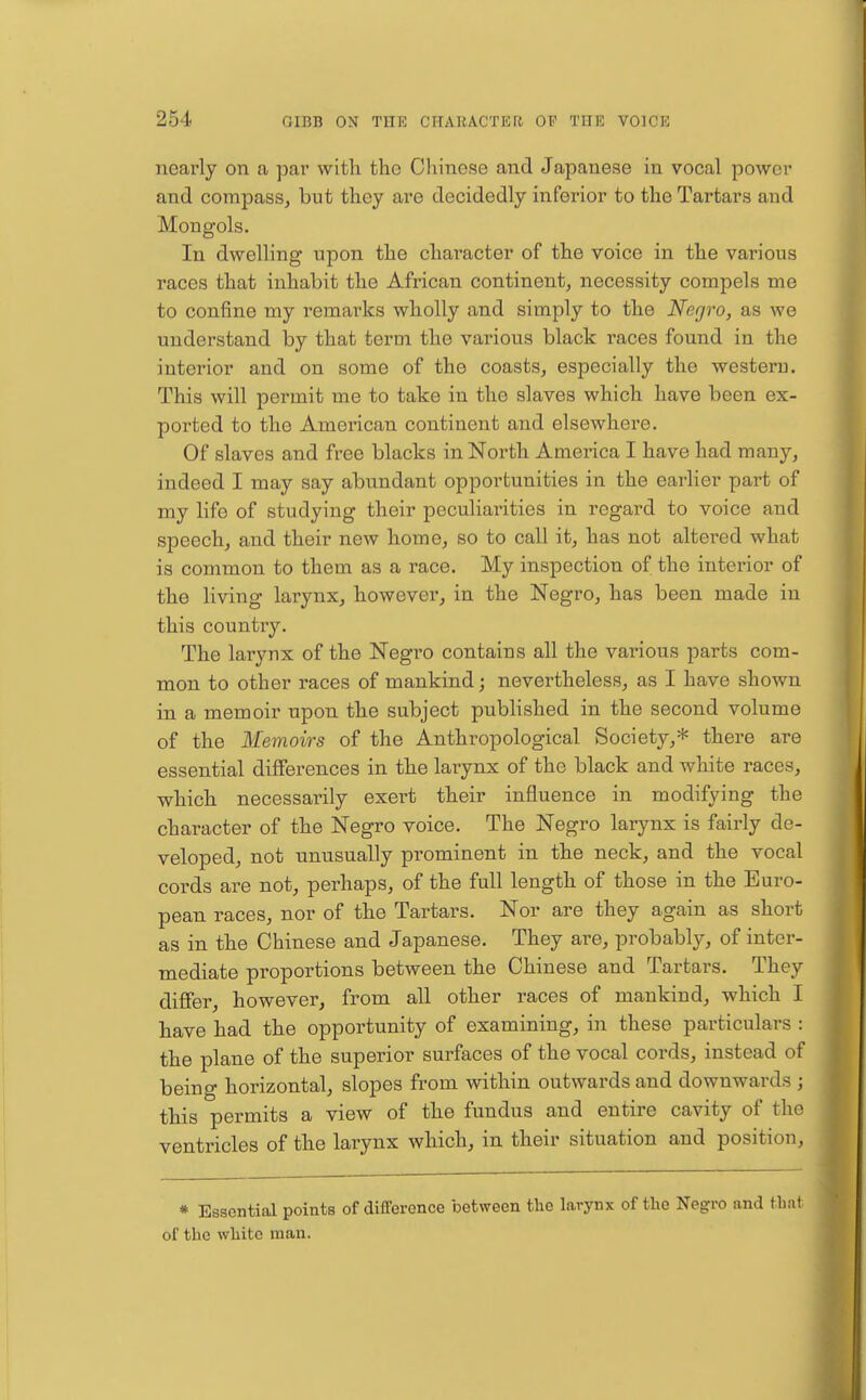 nearly on a par with the Chinese and Japanese in vocal power and compass, but they are decidedly inferior to the Tartars and Mongols. In dwelling upon the character of the voice in the various races that inhabit the African continent, necessity compels me to confine my remarks wholly and simply to the Negro, as we understand by that term the various black races found in the interior and on some of the coasts, especially the westeru. This will permit me to take in the slaves which have been ex- ported to the American continent and elsewhere. Of slaves and free blacks in North America I have had many, indeed I may say abixndant opportunities in the earlier part of my life of studying their peculiarities in regard to voice and speech, and their new home, so to call it, has not altered what is common to them as a race. My inspection of the interior of the living larynx, however, in the Negro, has been made in this country. The larynx of the Negro contains all the various parts com- mon to other races of mankind; nevertheless, as I have shown in a memoir upon the subject published in the second volume of the Memoirs of the Anthropological Society,* there are essential differences in the larynx of the black and white races, which necessarily exert their influence in modifying the character of the Negro voice. The Negro larynx is fairly de- veloped, not unusually prominent in the neck, and the vocal cords are not, perhaps, of the full length of those in the Euro- pean races, nor of the Tartars. Nor are they again as short as in the Chinese and Japanese. They are, probably, of inter- mediate proportions between the Chinese and Tartars. They differ, however, from all other races of mankind, which I have had the opportunity of examining, in these particulars : the plane of the superior surfaces of the vocal cords, instead of being horizontal, slopes from within outwards and downwards ; this permits a view of the fundus and entire cavity of the ventricles of the larynx which, in their situation and position. * Essential points of difference between the larynx of the Negro and that of the white man.