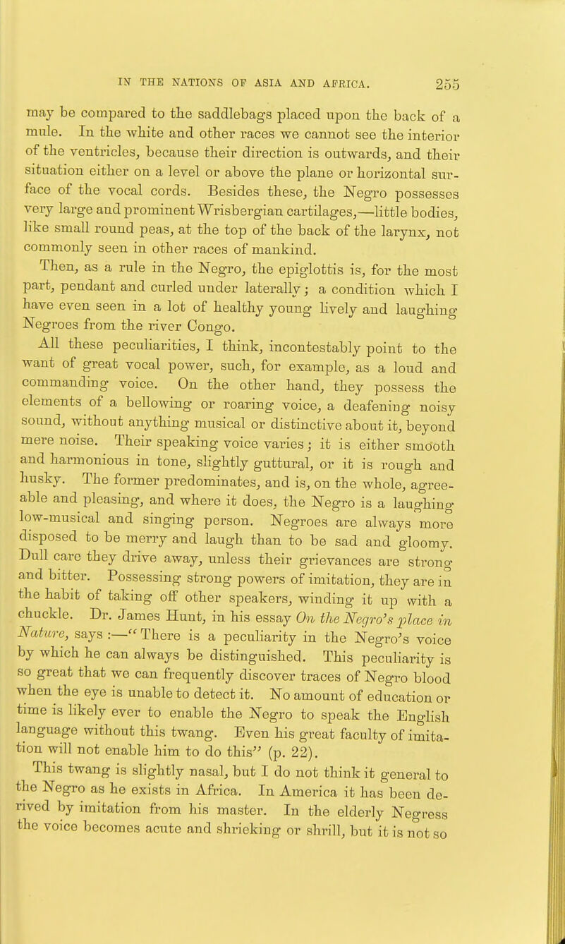 may be compared to tlie saddlebags placed upon the back of a mnle. In the white and other races we cannot see the interior of the ventricles, because their direction is outwards, and their situation either on a level or above the plane or horizontal sur- face of the vocal cords. Besides these, the Negro possesses very large and prominent Wrisbergian cartilages,—little bodies, like small round peas, at the top of the back of the larynx, not commonly seen in other races of mankind. Then, as a rule in the Negro, the epiglottis is, for the most part, pendant and curled under laterally; a condition which I have even seen in a lot of healthy young lively and laughing Negroes from the river Congo. All these peculiarities, I think, incontestably point to the want of great vocal power, such, for example, as a loud and commanding voice. On the other hand, they possess the elements of a bellowing or roaring voice, a deafening noisy sound, without anything musical or distinctive about it, beyond mere noise. Their speaking voice varies; it is either smooth and harmonious in tone, slightly guttural, or it is rough and husky. The former predominates, and is, on the whole, agree- able and pleasing, and where it does, the Negro is a laughing low-musical and singing person. Negroes are always more disposed to be merry and laugh than to be sad and gloomy. Dull care they drive away, unless their grievances are strong and bitter. Possessing strong powers of imitation, they are in the habit of taking off other speakers, winding it up with a chuckle. Dr. James Hunt, in his essay 0% the Negro's place in Nature, says There is a peculiarity in the Negro's voice by which he can always be distinguished. This peculiarity is so great that we can frequently discover traces of Negro blood when the eye is unable to detect it. No amount of education or time is likely ever to enable the Negro to speak the English language without this twang. Even his great faculty of imita- tion will not enable him to do this'' (p. 22). This twang is slightly nasal, but I do not think it general to the Negro as he exists in Africa. In America it has been de- rived by imitation from his master. In the elderly Negress the voice becomes acute and shrieking or shrill, but it is not so