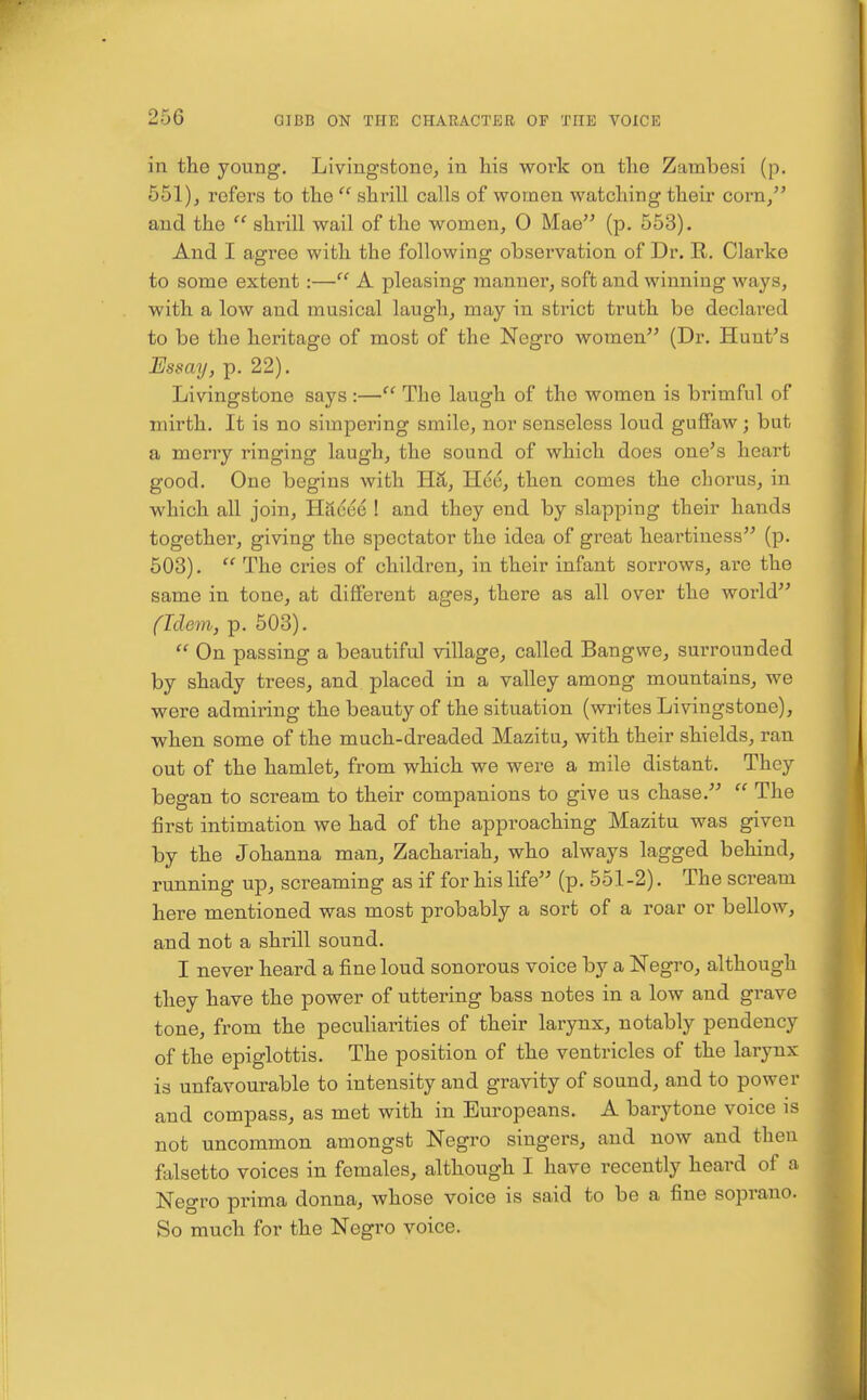 in the young. Livingstonej in liis woi*k on tlie Zambesi (p. 651)J refers to tlie  shrill calls of women watcliing their corn/' and the  shrill wail of the women, 0 Mae (p. 553). And I agree with the following observation of Dr. R. Clarke to some extent:— A pleasing manner, soft and winning Avays, with a low and musical laugh, may in strict truth be declai'ed to be the heritage of most of the Negro women (Dr. Hunt's Essay, p. 22). Livingstone says :— The laugh of the women is brimful of mirth. It is no simpering smile, nor senseless loud guffaw; but a merry ringing laugh, the sound of which does one's heart good. One begins with HS,, Hce, then comes the chorus, in which all join, Hacee ! and they end by slapping their hands together, giving the spectator the idea of great heartiness (p. 503).  The cries of children, in their infant sorrows, are the same in tone, at different ages, there as all over the world fidem, p. 503).  On passing a beautiful village, called Bangwe, surrounded by shady trees, and placed in a valley among mountains, we were admiring the beauty of the situation (writes Livingstone), when some of the much-dreaded Mazitu, with their shields, ran out of the hamlet, from which we were a mile distant. They began to scream to their companions to give us chase.  The first intimation we had of the approaching Mazitu was given by the Johanna man, Zachariah, who always lagged behind, running up, screaming as if for his life (p. 551-2). The scream here mentioned was most probably a sort of a roar or bellow, and not a shrill sound. I never heard a fine loud sonorous voice by a Negro, although they have the power of uttering bass notes in a low and grave tone, from the peculiarities of their larynx, notably pendency of the epiglottis. The position of the ventricles of the larynx is unfavourable to intensity and gravity of sound, and to power and compass, as met with in Europeans. A barytone voice is not uncommon amongst Negro singers, and now and then fixlsetto voices in females, although I have recently heard of a Negro prima donna, whose voice is said to be a fine soprano. So much for the Negro voice.