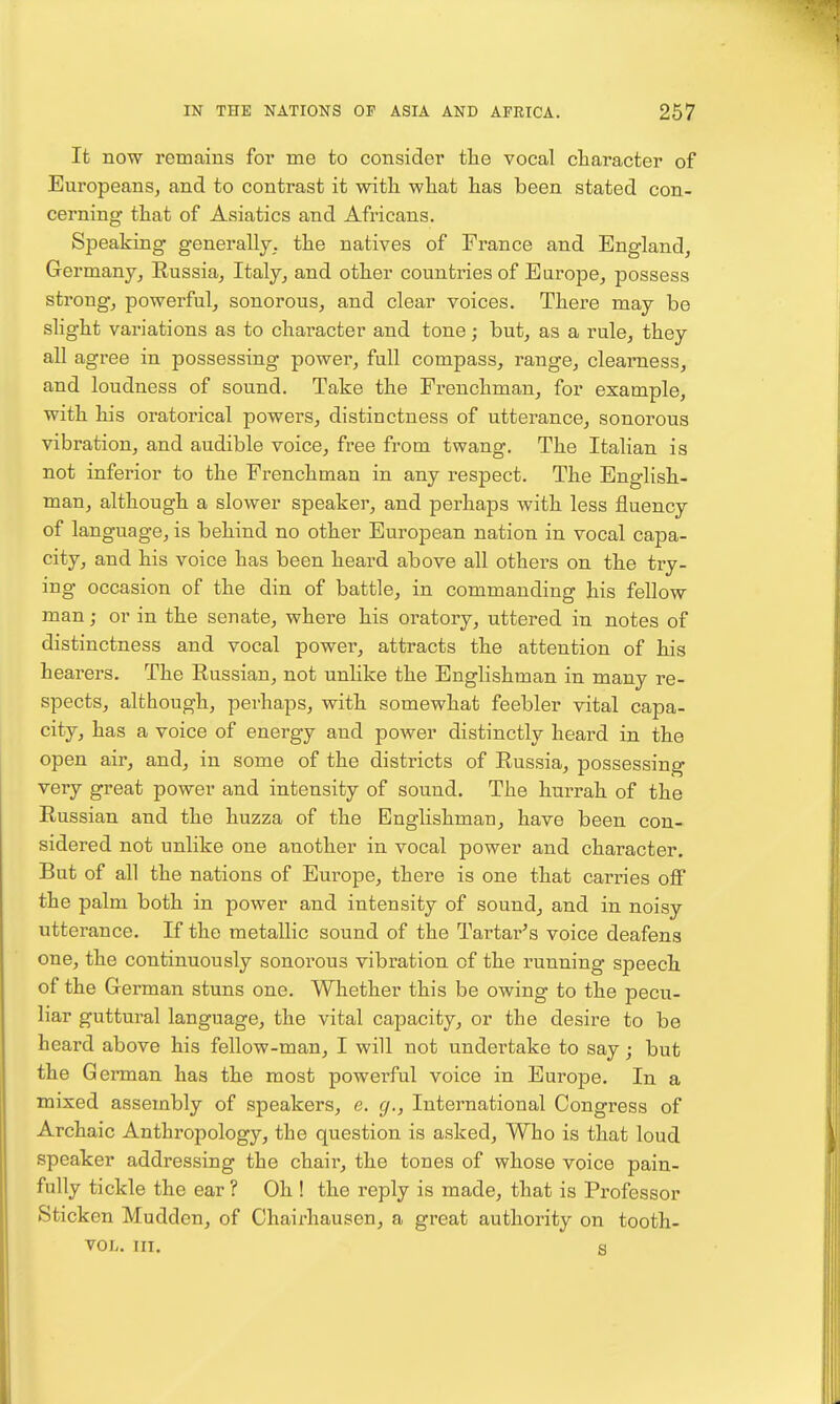 It now remains for me to consider the vocal character of Europeans, and to contrast it with what has been stated con- cerning that of Asiatics and Africans. Speaking generally, the natives of France and England, Germany, Russia, Italy, and other countries of Europe, possess strong, powerful, sonorous, and clear voices. There may be slight variations as to character and tone; but, as a rule, they all agree in possessing power, full compass, range, clearness, and loudness of sound. Take the Frenchman, for example, with his oratorical powers, distinctness of utterance, sonorous vibration, and audible voice, free from twang. The Italian is not inferior to the Frenchman in any respect. The English- man, although a slower speaker, and perhaps with less fluency of language, is behind no other European nation in vocal capa- city, and his voice has been heard above all others on the try- ing occasion of the din of battle, in commanding his fellow man; or in the senate, where his oratory, uttered in notes of distinctness and vocal power, attracts the attention of his hearers. The Russian, not unlike the Englishman in many re- spects, although, perhaps, with somewhat feebler vital capa- city, has a voice of energy and power distinctly heard in the open air, and, in some of the districts of Russia, possessing very great power and intensity of sound. The hurrah of the Russian and the huzza of the Englishman, have been con- sidered not unlike one another in vocal power and character. But of all the nations of Europe, there is one that carries off the palm both in power and intensity of sound, and in noisy utterance. If the metallic sound of the Tartar's voice deafens one, the continuously sonorous vibration of the running speech of the German stuns one. Whether this be owing to the pecu- liar guttural language, the vital capacity, or the desire to be heard above his fellow-man, I will not undertake to say; but the G erman has the most powerful voice in Europe. In a mixed assembly of speakers, e. g., International Congress of Archaic Anthropology, the question is asked. Who is that loud speaker addressing the chair, the tones of whose voice pain- fully tickle the ear ? Oh ! the reply is made, that is Professor Sticken Mudden, of Chairhausen, a great authority on tooth- VOL. in. s