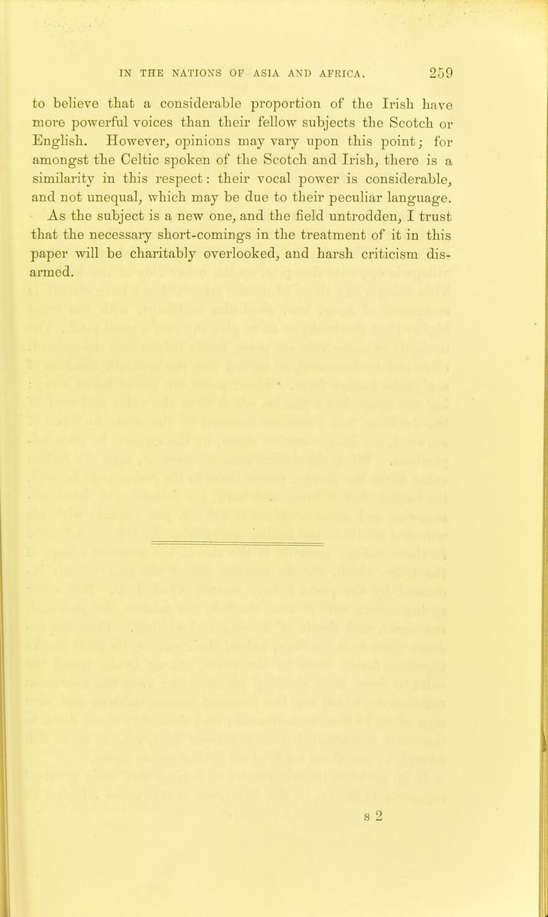 to believe that a considerable proportion of the Irish have more powerful voices than their fellow subjects the Scotch or Enghsh. However, opinions may vary upon this point; for amongst the Celtic spoken of the Scotch and Irish, there is a similarity in this respect: their vocal power is considerable, and not unequal, which may be due to their peculiar language. As the subject is a new one, and the field untrodden, I trust that the necessaiy short-comings in the treatment of it in this paper will be charitably overlooked^ and harsh criticism dis- armed. s 2