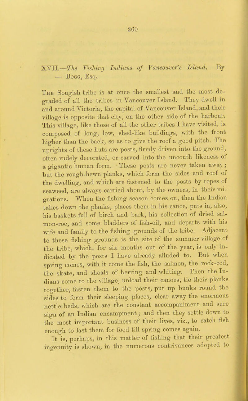 2C0 XYII.—Tlhe Fisldng Indians of Vancouver's Island. By — BoGG, Esq. The Sougish tribe is at once the smallest and the most de- graded of all the tribes in Yancouver Island. They dwell in and around Victoria, the capital of Yancouver Island, and their village is opposite that city, on the other side of the harbour. This village, hke those of all the other tribes I have visited, is composed of long, low, shed-like buildings, with the front higher than the back, so as to give the roof a good pitch. The uprights of these huts are posts, firmly driven into the ground, often rudely decorated, or carved into the uncouth likeness of a gigantic human form. These posts are never taken away; but the rough-hewn planks, which form the sides and roof of the dwelling, and which are fastened to the posts by ropes of seaweed, are always carried about, by the owners, in their mi- grations. When the fishing season comes on, then the Indian takes down the planks, places them in his canoe, puts in, also, his baskets full of birch and bark, his collection of dried sal- mon-roe, and some bladders of fish-oil, and departs with his wife and family to the fishing grounds of the tribe. Adjacent to these fishing grounds is the site of the summer village of the tribe, which, for six months out of the year, is only in- dicated by the posts I have already alluded to. But when spring comes, with it come the fish, the salmon, the rock-cod, the skate, and shoals of herring and whiting. Then the In- dians come to the village, unload their canoes, tie their planks together, fasten them to the posts, put up bunks round the sides to form their sleeping places, clear away the enormous nettle-beds, which are the constant accompaniment and sure sign of an Indian encampment; and then they settle down to the most important business of their lives, viz., to catch fish enough to last them for food till spring comes again. It°is, perhaps, in this matter of fishing that their greatest ingenuity is shown, in the numerous contrivances adopted to