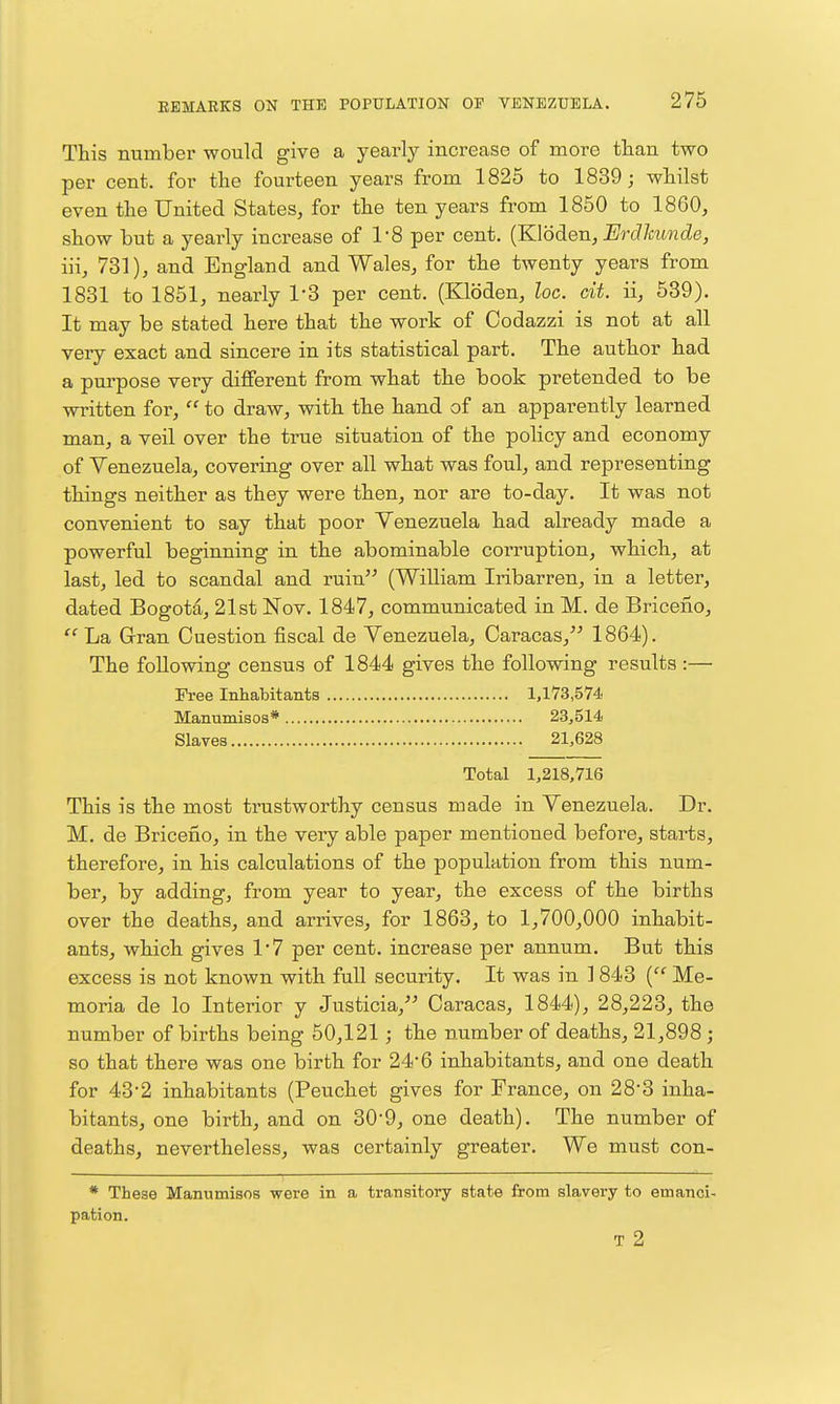 This number would give a yearly increase of more than two per cent, for the fourteen years from 1826 to 1839; whilst even the United States, for the ten years from 1850 to I860, show but a yearly increase of 1-8 per cent. (KVoden, ErcUmnde, iu, 731), and England and Wales, for the twenty years from 1831 to 1851, nearly I'S per cent. (Kloden, loc. cit. ii, 539). It may be stated here that the work of Codazzi is not at all very exact and sincere in its statistical part. The author had a pm-pose very different from what the book pretended to be written for,  to draw, with the hand of an apparently learned man, a veil over the true situation of the policy and economy of Venezuela, covering over all what was foul, and representing things neither as they were then, nor are to-day. It was not convenient to say that poor Venezuela had already made a powerful beginning in the abominable corruption, which, at last, led to scandal and ruin (William Iribarren, in a letter, dated Bogota, 21st Nov. 1847, communicated in M. de Briceno,  La Gran Question fiscal de Venezuela, Caracas, 1864). The following census of 1844 gives the following results :— Free Inhabitants 1,173,574 Manumisos* 23,514 Slaves 21,628 Total 1,218,716 This is the most trustworthy census made in Venezuela. Dr. M. de Briceno, in the very able paper mentioned before, starts, therefore, in his calculations of the population from this num- ber, by adding, from year to year, the excess of the births over the deaths, and arrives, for 1863, to 1,700,000 inhabit- ants, which gives 1*7 per cent, increase per annum. But this excess is not known with full security. It was in 1 843 Me- moria de lo Interior y Justicia, Caracas, 1844), 28,223, the number of births being 50,121; the number of deaths, 21,898 ; so that there was one birth for 24*6 inhabitants, and one death for 43*2 inhabitants (Peuchet gives for France, on 28*3 inha- bitants, one birth, and on 309, one death). The number of deaths, nevertheless, was certainly greater. We must con- * These Manumisos were in a transitory state from sla.very to emanci- pation. T 2