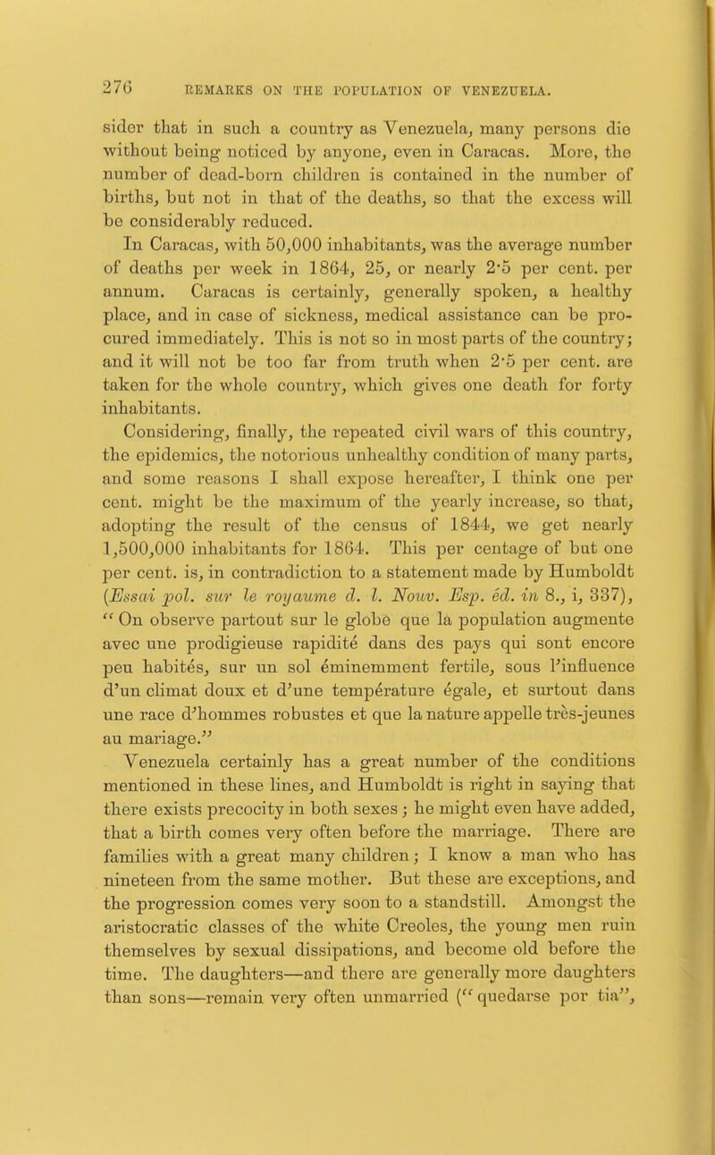 27G sider that in such a country as Venezuela^ many persons die without being noticed by anyone, even in Caracas. More, the number of dead-born children is contained in the number of births, but not in that of the deaths, so that the excess will be considerably reduced. In Caracas, with 50,000 inhabitants, was the average number of deaths per week in 1864, 25, or nearly 25 per cent, per annum. Caracas is certainly, generally spoken, a healthy place, and in case of sickness, medical assistance can be pro- cured immediately. This is not so in most parts of the country; and it will not be too far from truth when 2*5 per cent, are taken for the whole countrj^, which, gives one death for forty inhabitants. Considering, finally, the repeated civil wars of this country, the epidemics, the notoi'ious unhealthy condition of many parts, and some reasons I shall expose hereafter, I thiink one per cent, might be the maximum of th.e yearly increase, so that, adopting the result of the census of 1844, we get nearly 1,500,000 inhabitants for 1864. This per centage of but one per cent, is, in contradiction to a statement made by Humboldt {Bssai pol. sur le royaume d. I. Nouv. Esp. ed. in 8., i, 337),  On observe partout sur le glob6 que la population augmente avec une prodigieuse rapidite dans des pays qui sent encore peu habites, sur un sol ^minemment fertile, sous rinfluence d'un climat doux et d'une temperature egale, et surtout dans une race d^hommes robustes et que la nature appelle tres-jeunes au mariage. Venezuela certainly has a great number of the conditions mentioned in these lines, and Humboldt is right in saying that there exists precocity in both sexes; he might even have added, that a birth comes very often before the marriage. There are families with a great many children; I know a man who has nineteen from the same mother. But these are exceptions, and the progression comes very soon to a standstill. Amongst the aristocratic classes of the white Creoles, the young men ruin themselves by sexual dissipations, and become old before the time. The daughters—and there are generally more daughters than sons—remain very often unmarried quedarse por tia.