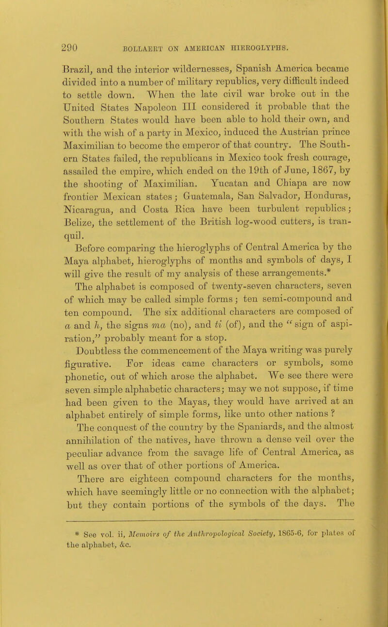 Brazil, and the interior wildernesses, Spanish America became divided into a number of military republics, very difl&cult indeed to settle down. When the late civil war broke out in the United States Napoleon III considered it probable that the Southern States would have been able to hold their own, and with the wish of a party in Mexico, induced the Austrian prince Maximilian to become the empei'or of that country. The South- ern States failed, the repubhcans in Mexico took fresh courage, assailed the empire, which ended on the 19th of June, 1867, by the shooting of Maximilian. Yucatan and Chiapa are now frontier Mexican states; Guatemala, San Salvador, Honduras, Nicaragua, and Costa Eica have been turbulent republics; Belize, the settlement of the British log-wood cutters, is tran- quil. Before comparing the hieroglyphs of Central America by the Maya alphabet, hieroglyphs of months and symbols of days, I will give the result of my analysis of these arrangements.* The alphabet is composed of twenty-seven characters, seven of which may be called simple forms; ten semi-compound and ten compound. The six additional characters are composed of a and h, the signs ma (no), and ti (of), and the  sign of aspi- ration, probably meant for a stop. Doubtless the commencement of the Maya writing was purely figurative. For ideas came characters or symbols, some phonetic, out of which arose the alphabet. We see there were seven simple alphabetic characters; may we not suppose, if time had been given to the Mayas, they would have arrived at an alphabet entirely of simple forms, like unto other nations ? The conquest of the country by the Spaniards, and the almost annihilation of the natives, have thrown a dense veil over the peculiar advance from the savage life of Central America, as well as over that of other portions of America. There are eighteen compound characters for the months, which have seemingly little or no connection with the alphabet; but they contain portions of the symbols of the days. The * See vol. ii. Memoirs of the Anthropological Society, 1865-6, for plates of the alphabet, &c.