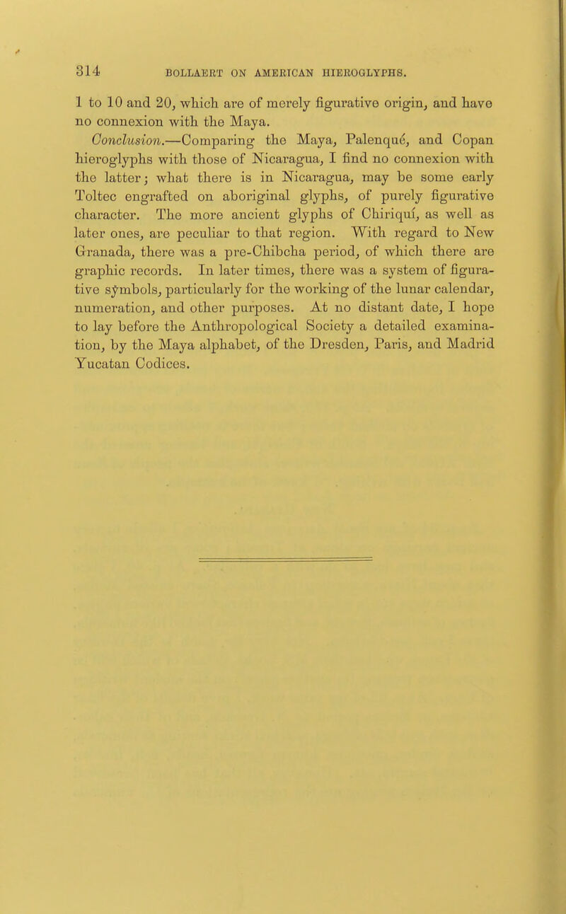 1 to 10 and 20^ wliicli are of merely figurative origin^ and tave no connexion with the Maya. Conclusion.—Comparing the Maya, Palenque, and Copan hieroglyphs with those of Nicaragua, I find no connexion with the latter; what there is in Nicaragua, may be some early Toltec engrafted on aboriginal glyphs, of purely figurative character. The more ancient glyphs of Chiriqm, as well as later ones, are pecuhar to that region. With regard to New Granada, there was a pre-Chibcha period, of which there are graphic records. In later times, there was a system of figura- tive symbols, particularly for the working of the lunar calendai', numeration, and other purposes. At no distant date, I hope to lay before the Anthropological Society a detailed examina- tion, by the Maya alphabet, of the Dresden, Paris, and Madrid Yucatan Codices.