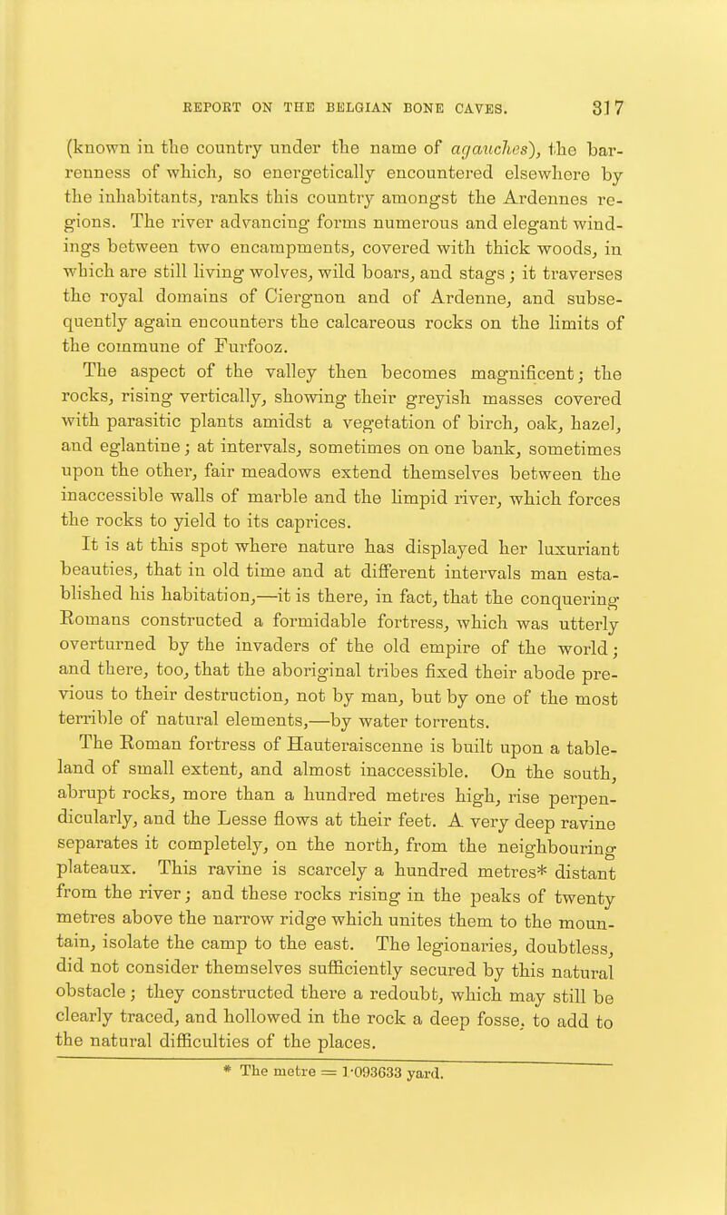 (known in the country under tlie name of agauches), the bar- renness of wliich, so energetically encountered elsewhere by the inhabitants, ranks this country amongst the Ardennes re- gions. The river advancing forms numerous and elegant wind- ings between two encampments, covered with thick woods, in which are still living wolves, wild boars, and stags ; it traverses the royal domains of Ciergnon and of Ardenne, and subse- quently again encounters the calcareous rocks on the limits of the commune of Furfooz. The aspect of the valley then becomes magnificent; the rocks, rising vertically, showing their greyish masses covered with parasitic plants amidst a vegetation of birch, oak, hazel, and eglantine; at intervals, sometimes on one bank, sometimes upon the other, fair meadows extend themselves between the inaccessible walls of marble and the Hmpid river, which forces the rocks to yield to its caprices. It is at this spot where nature has displayed her luxuriant beauties, that in old time and at different intervals man esta- blished his habitation,—it is there, in fact, that the conquering Eomans constructed a formidable fortress, which was utterly overturned by the invaders of the old empire of the world ; and there, too, that the aboriginal tribes fixed their abode pre- vious to their destruction, not by man, but by one of the most terrible of natural elements,—by water torrents. The Roman fortress of Hauteraiscenne is built upon a table- land of small extent, and almost inaccessible. On the south, abrupt rocks, more than a hundred metres high, rise perpen- dicularly, and the Lesse flows at their feet. A very deep ravine separates it completely, on the north, from the neighbourino- plateaux. This ravine is scarcely a hundred metres* distant from the river; and these rocks rising in the peaks of twenty metres above the narrow ridge which unites them to the moun- tain, isolate the camp to the east. The legionaries, doubtless, did not consider themselves sufl&ciently secured by this natural obstacle; they constructed there a redoubt, which may still be clearly traced, and hollowed in the rock a deep fosse, to add to the natural difficulties of the places. * The metre = 1.-093633 yard.