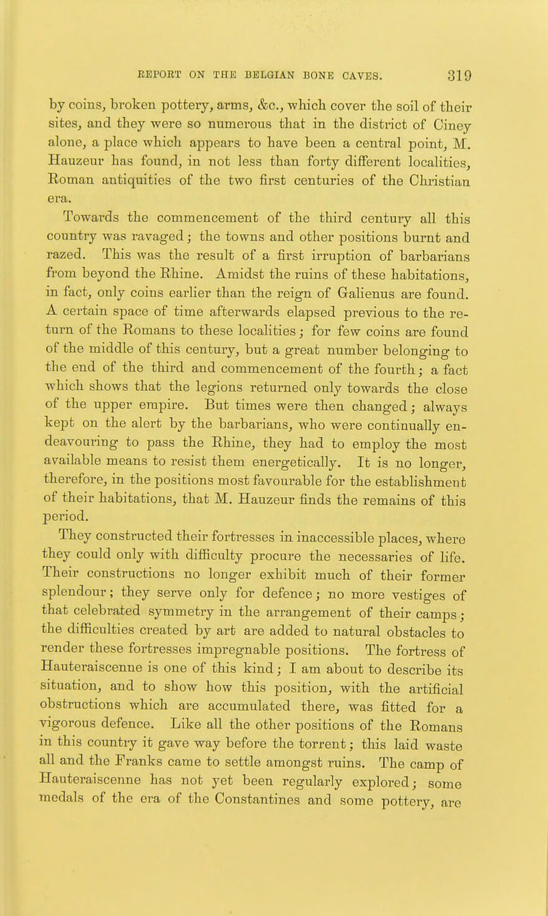 by coins, broken pottery, arms, &c., which cover the soil of their sites, and they were so numerous that in the district of Ciney alone, a place which appears to have been a central point, M. Hauzeur has found, in not less than forty different localities, Roman antiquities of the two first centuries of the Christian era. Towards the commencement of the third century all this country was ravaged j the towns and other positions burnt and razed. This was the result of a first irruption of barbarians from beyond the Rhine. Amidst the ruins of these habitations, in fact, only coins earlier than the reign of Galienus are found. A certain space of time afterwards elapsed previous to the re- turn of the Romans to these localities ; for few coins are found of the middle of this century, but a great number belonging to the end of the third and commencement of the fourth; a fact which shows that the legions returned only towards the close of the upper empire. But times were then changed; always kept on the alert by the barbarians, who were continually en- deavoui'ing to pass the Rhine, they had to employ the most available means to resist them energetically. It is no longer, therefore, in the positions most favourable for the establishment of their habitations, that M. Hauzeur finds the remains of this period. They constructed their fortresses in inaccessible places, where they could only with difficulty procure the necessaries of life. Their constructions no longer exhibit much of their former splendour; they serve only for defence; no more vestiges of that celebrated symmetry in the arrangement of their camps; the difficulties created by art are added to natural obstacles to render these fortresses impregnable positions. The fortress of Hauteraiscenne is one of this kind; I am about to describe its situation, and to show how this position, with the artificial obstructions which are accumulated there, was fitted for a vigorous defence. Like all the other positions of the Romans in this countiy it gave way before the torrent; this laid waste all and the Franks came to settle amongst ruins. The camp of Hauteraiscenne has not yet been regularly explored; some medals of the era of the Constantines and some pottery, are
