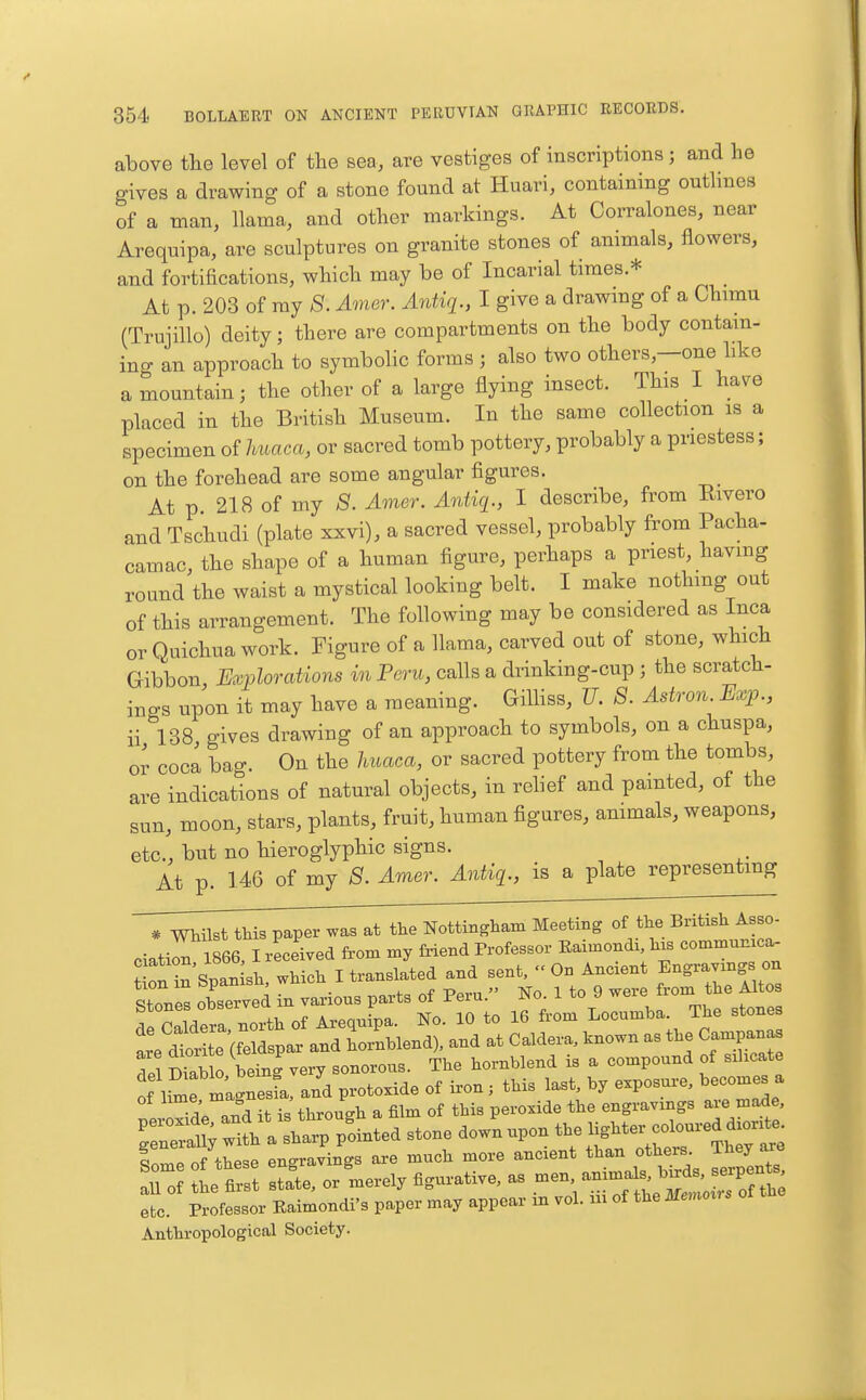 above tlie level of the sea, are vestiges of inscriptions; and he gives a drawing of a stone found at Huari, containing outlines of a man, llama, and other markings. At Corralones, near Arequipa, are sculptures on granite stones of animals, flowers, and fortifications, which may be of Incarial times.* At p. 203 of my S. Amer. Antiq., I give a drawing of a Chimu (Trujillo) deity; there are compartments on the body contam- ing an approach to symbolic forms ; also two others—one hke a mountain; the other of a large flying insect. This I have placed in the British Museum. In the same collection is a specimen of huaca, or sacred tomb pottery, probably a priestess; on the forehead are some angular figures. At p 218 of my S. Amer. Antiq., I describe, from Rivero and Tschudi (plate xxvi), a sacred vessel, probably from Pacha- camac, the shape of a human figure, perhaps a priest, havmg round the waist a mystical looking belt. I make nothing out of this arrangement. The following may be considered as Inca or Quichua work. Figure of a llama, carved out of stone, which Gibbon, Explorations in Peru, calls a drinking-cup ; the scratch- ings upon it may have a meaning. GiUiss, U. S. Astron Bxp., ii 138 gives drawing of an approach to symbols, on a chuspa, or coca bao-. On the liuaca, or sacred pottery from the tombs, are indicat'ions of natural objects, in relief and painted, of the sun, moon, stars, plants, fruit, human figures, ammals, weapons, etc., but no hieroglyphic signs. At p. 146 of my 8. Amer. Antiq., is a plate representmg * Whilst this paper was at the Nottingham Meeting of the British Asso- ciation 1866, I received from my friend Professor Eaimondi, his communxca- SonrSpan si,, which I translated and sent. On Ancient Engravings on Stones observed in various parts of Peru. No. 1 to 9 were from the Altos t^lSTZ^t^. of Arequfpa. No. 10 to 16 from Locumba The stones dtr te feld^^ and hornblend), and at Caldera, tnown as the Can^an^ del Diablo being very sonorous. The hornblend is a compound of silicate of li^e magnesfa, and protoxide of iron ; this last, by exposure, becomes a of lim.J ™ag , F ^^.^ ^^^^.^^ engravings are made, Teratrith alt^^^ ^tone down upon the ^^^^^^f^^^^^^^'^' f l of these engravings are much more ancient than others. They a^re etc. Professor Eaimondi's paper may appear m vol. m of the Memorrs Anthropological Society.