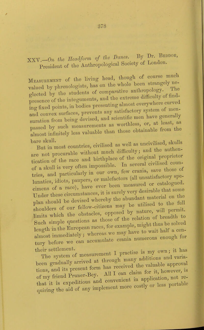 XXV.-Ou tl^ Ecadfirm of the Banes. By Dr. Bed„o., President of tho Anthropological Society of London. Mb.s.b«™t of the living head, though of valued by phrenologists, has on the whole been strangely ne gtcted the students of comparative -^P^'^fJ-„.^^^^ Lsence of the integuments, and the extreme difficulty ef find- LrSed points, in bodies presenting almost everywhere curved and conve. surfaces, prevents any satisfactory system ef men- tation from being devised, and scientific men ^ave gene al y passed by such measurements as worthless, or at least, as Zost infinitely less valuable than those obtamable from the ''SnUn most countries, eivihsed as well as nneivilised, sWls are no Procurable without much difficulty; and he authen- tioatbn of the race and birthplace of the engmal proprietor of a stuU i very often impossible. In several civihsed coun- teies and particularly in our own, few crania, save those of ::;ies, idLs, paupJrs, or malefactors (all ^^^'^^'^^Zl eimens of a race), ^^i:^-^Z,;::^ !^:^^^^^^^^ Under these circumstances, it is sureiy \^iy , • . plL should be devised whereby the » ^^fl shoulders of our fellew-cti.ens may be ut teed to limits which the ol'^t-'-; PP^^/^^Xton o brea'dth to Snch simple questions as f ^ ^^^jt'gM thus be solvrf -''^^f Is hte to wait half a een- Ctretetn at— craL numerous enough for their settlement. ..^notise is my own; it has TliP qx^stem of measurement i piactise is my , beL'g^fuy arrived at t^^^^^^^^^ tions, and its present foim ha lece^v ^^^^^^^^ l7iti:t;^s;!tdr:^^^^^ quiring the aid of any implement more costly oi po