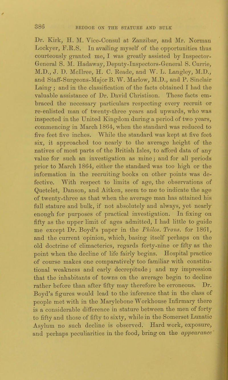 Dr. Kirkj H. M. Vice-Consul at Zanzibar, and Mr. Norman Lockyerj F.R.S. In availing myself of tlie opportunities thus courteously granted me, I was greatly assisted by Inspector- General S. M. Hadaway, Deputy-Inspectors-General S. Currie, M.D., J. D. Mcllree, H. C. Eeade, and W. L. Langley, M.D., and Staff-Surgeons-Major B. W. Marlow, M.D., and P. Sinclair Laing ; and in the classification of the facts obtained I had the valuable assistance of Dr. David Christison. These facts em- braced the necessary particulars respecting every recruit or re-enlisted man of twenty-three years and upwards, who was inspected in the United Kingdom during a period of two years, commencing in March 1864, when the standard was reduced to five feet five inches. While the standard was kept at five feet six, it approached too nearly to the average height of the natives of most parts of the British Isles, to afford data of any value for such an investigation as mine; and for all periods prior to March 1864, either the standard was too high or the information in the recruiting books on other points was de- fective. With respect to limits of age, the observations of Quetelet, Danson, and Aitken, seem to me to indicate the age of twenty-three as that when the average man has attained his full stature and bulk, if not absolutely and always, yet nearly enough for purposes of practical investigation. In fixiug on fifty as the upper limit of ages admitted, I had little to guide me except Dr. Boyd^s paper in the Fhilos. Trans, for 1861, and the current opinion, which, basing itself perhaps on the old doctrine of climacterics, regards forty-nine or fifty as the point when the decline of life fairly begins. Hospital practice of course makes one comparatively too familiar with constitu- tional weakness and early decrepitude; and my impression that the inhabitants of towns on the avei'age begin to decHne rather before than after fifty may therefore be ei-roneous. Dr. Boyd's figures would lead to the inference that in the class of people met with in the Marylebone Workhouse Infirmaiy there is a considerable difference in stature between the men of forty to fifty and those of fifty to sixty, while in the Somerset Lunatic Asylum no such decline is observed. Hard work, exposure, and perhaps peculiarities in the food, bring on the appearance