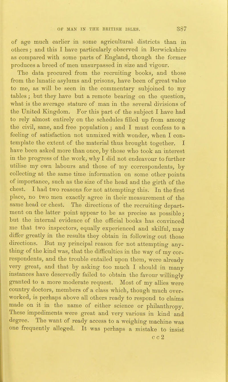 of age much earlier in some agricultural districts than in others; and this I have particularly observed in Berwickshire as compared with some parts of England^ though the former produces a breed of men unsurpassed in size and vigour. The data procured from the recruiting books^ and those from the lunatic asylums and prisons^ have been of great value to me, as will be seen in the commentary subjoined to my tables; but they have but a remote bearing on the question, what is the average stature of man in the several divisions of the United Eangdom. For this part of the subject I have had to rely almost entirely on the schedules filled up from among the civilj sane, and free poptilation; and I must confess to a feeling of satisfaction not unmixed with wonder, when I con- template the extent of the material thus brought together. I have been asked moi'e than once, by those who took an interest in the progress of the work, why I did not endeavour to further utilise my own labours and those of my correspondents, by collecting at the same time information on some other points of importance, such as the size of the head and the girth of the chest. I had two reasons for not attempting this. In the first place, no two men exactly agree in their measurement of the same head or chest. The directions of the recruiting depart- ment on the latter point appear to be as precise as possible; but the internal evidence of the oflScial books has convinced me that two inspectors, equally experienced and skilful, may difier greatly in the results they obtain in following out those directions. But my principal reason for not attempting any- thing of the kind was, that the difficulties in the way of my cor- respondents, and the trouble entailed upon them, were already very great, and that by asking too much I should in many instances have deservedly failed to obtain the favour willingly granted to a more moderate request. Most of my allies were country doctors, members of a class which, though much over- worked, is perhaps above all others ready to respond to claims made on it in the name of either science or philanthropy. These impediments were great and very various in kind and degree. The want of ready access to a weighing machine was one frequently alleged. It was perhaps a mistake to insist cc2