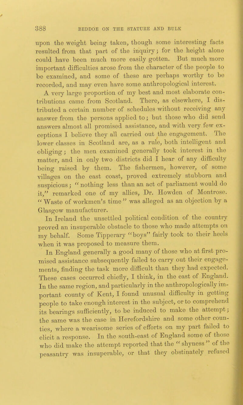 upon the weight being taken, tbough some interesting facts resulted from that part of the inquiry; for the height alone could have been much more easily gotten. But much more important difficulties arose from the character of the people to be examined, and some of these are perhaps worthy to be recorded, and may even have some anthropological interest. A very large proportion of my best and most elaborate con- tributions came from Scotland. There, as elsewhere, I dis- tributed a certain number of schedules without receiving any answer from the persons applied to; but those who did send answers almost all promised assistance, and with very few ex- ceptions I believe they all carried out the engagement. The lower classes in Scotland are, as a rule, both intelligent and obliging; the men examined generally took interest in the matter, and in only two districts did I hear of any being raised by them. The fishermen, however, of some villages on the east coast, proved extremely stabborn and suspicious;  nothing less than an act of parliament would do it,^' remarked one of my allies, Dr. Howden of Montrose.  Waste of workmen's time  was alleged as an objection by a Glasgow manufacturer. In Ireland the unsettled political condition of the country proved an insuperable obstacle to those who made attempts on my behalf. Some Tipperaiy boys fairly took to their heels when it was proposed to measure them. In England generally a good many of those who at first pro- mised assistance subsequently failed to carry out their engage- ments, finding the task more difficult than they had expected. These cases occurred chiefly, I think, in the east of England. In the same region, and particularly in the anthropologically im- portant county of Kent, I found unusual difficulty in getting people to take enough interest in the subject, or to comprehend its bearings sufficiently, to be induced to make the attempt; the same was the case in Herefordshire and some other coun- ties, where a wearisome series of efforts on my part failed to elicit a response. In the south-east of England some of those who did make the attempt reported that the  shyness  of the peasantry was insuperable, or that they obstinately refused