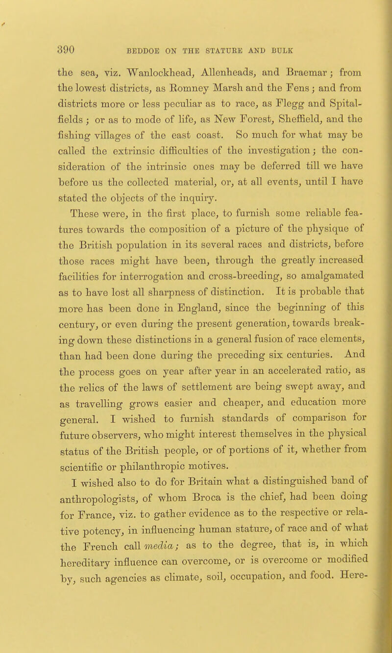 the sea, viz. Wanlockheadj Allenlieads, and Braemai'; from tlie lowest districts, as Komney Marsh and the Fens; and from districts more or less peculiar as to race, as Flegg and Spital- fields ; or as to mode of life, as New Forest, Sheffield, and the fishing villages of the east coast. So much for what may be called the extrinsic difficulties of the investigation; the con- sideration of the intiinsic ones may be deferred till we have before us the collected material, or, at all events, until I have stated the objects of the inquiry. These were, in the first place, to furnish some reliable fea- tures towards the composition of a picture of the physique of the British population in its several races and districts, before those races might have been, through the greatly increased facilities for interrogation and cross-breeding, so amalgamated as to have lost all sharpness of distinction. It is probable that more has been done in England, since the beginning of this century, or even during the present generation, towai-ds break- ing down these distinctions in a general fusion of race elements, than had been done during the preceding six centuries. And the process goes on year after year in an accelerated ratio, as the relics of the laws of settlement are being swept away, and as travelling grows easier and cheaper, and education more general. I wished to furnish standards of comparison for future observers, who might interest themselves in the physical status of the British people, or of portions of it, whether from scientific or philanthropic motives. I wished also to do for Britain what a distinguished band of anthropologists, of whom Broca is the chief, had been doing for France, viz. to gather evidence as to the respective or rela- tive potency, in influencing human stature, of race and of what the French call media; as to the degree, that is, in which hereditary influence can overcome, or is overcome or modified by, such agencies as climate, soil, occupation, and food. Here-