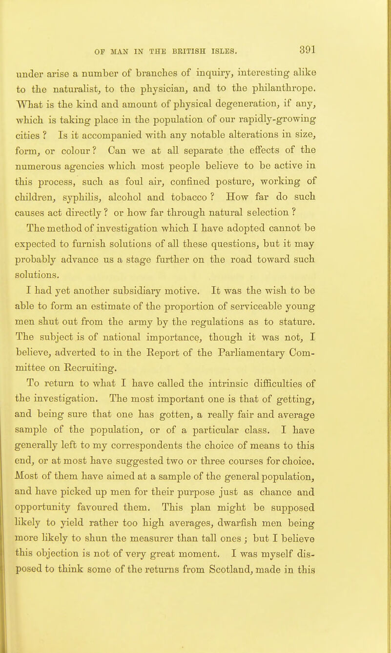 under arise a number of branches of inquiry, interesting alike to the naturalist, to the physician, and to the philanthrope. What is the kind and amount of physical degeneration, if any, which is taking place in the population of our rapidly-growing cities ? Is it accompanied with any notable alterations in size, form, or colour ? Can we at all separate the effects of the numerous agencies which most people believe to be active in this process, such as foul air, confined posture, working of children, syphilis, alcohol and tobacco ? How far do such causes act directly ? or how far through natural selection ? The method of investigation which I have adopted cannot be expected to furnish solutions of all these questions, but it may probably advance us a stage further on the road toward such solutions. I had yet another subsidiary motive. It was the wish to be able to form an estimate of the proportion of serviceable young men shut out from the army by the regulations as to stature. The subject is of national importance, though it was not, I believe, adverted to in the Report of the Parliamentary Com- mittee on Recruiting. To return to what I have called the intrinsic difficulties of the investigation. The most important one is that of getting, and being sure that one has gotten, a really fair and average sample of the population, or of a particular class. I have generally left to my correspondents the choice of means to this end, or at most have suggested two or three courses for choice. Most of them have aimed at a sample of the general population, and have picked up men for their purpose just as chance and opportunity favoured them. This plan might be supposed likely to yield rather too high averages, dwarfish men being more likely to shun the measurer than tall ones ; but I believe this objection is not of very great moment, I was myself dis- posed to think some of the returns from Scotland, made in this