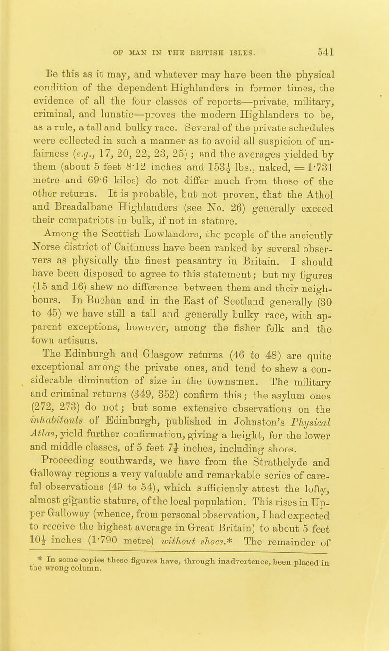 Be this as it may, and whatever may have been the physical condition of the dependent Highlanders in former times, the evidence of all the four classes of reports—private, military, criminal, and lunatic—proves the modern Highlanders to be, as a rule, a tall and bulky race. Several of the private schedules were collected in such a manner as to avoid all suspicion of un- fairness [e.g., 17, 20, 22, 23, 25) ; and the averages yielded by them (about 5 feet 8'12 inches and 153^ lbs., naked, =1-731 metre and 69'6 kilos) do not diflPer much from those of the other returns. It is probable, but not proven, that the Athol and Breadalbane Highlanders (see No. 26) generally exceed their compatriots in bulk, if not in stature. Among the Scottish Lowlanders, the people of the anciently Norse district of Caithness have been ranked by several obser- vers as physically the finest peasantry in Britain. I should have been disposed to agree to this statement; but my figures (15 and 16) shew no difierence between them and their neigh- bours. In Buchan and in the East of Scotland generally (30 to 45) we have still a taU and generally bulky race, with aj)- parent exceptions, however, among the fisher folk and the town artisans. The Edinburgh and Glasgow returns (46 to 48) are quite exceptional among the private ones, and tend to shew a con- siderable diminution of size in the townsmen. The mihtary and criminal returns (349, 352) confirm this; the asylum ones (272, 273) do not; but some extensive observations on the inhabitants of Edinburgh, pubhshed in Johnston's Physical ^^Zas, yield further confirmation, giving a height, for the lower and middle classes, of 5 feet 7|- inches, including shoes. Proceeding southwards, we have from the Strathclyde and Galloway regions a very valuable and remarkable series of care- ful observations (49 to 54), which sufiSciently attest the lofty, almost gigantic stature, of the local population. This rises in Up- per Galloway (whence, from personal observation, I had expected to receive the highest average in Great Britain) to about 5 feet 10| inches (1-790 metre) without shoes* The remainder of * In some copies these figures have, through inadvertence, been the wrong column.